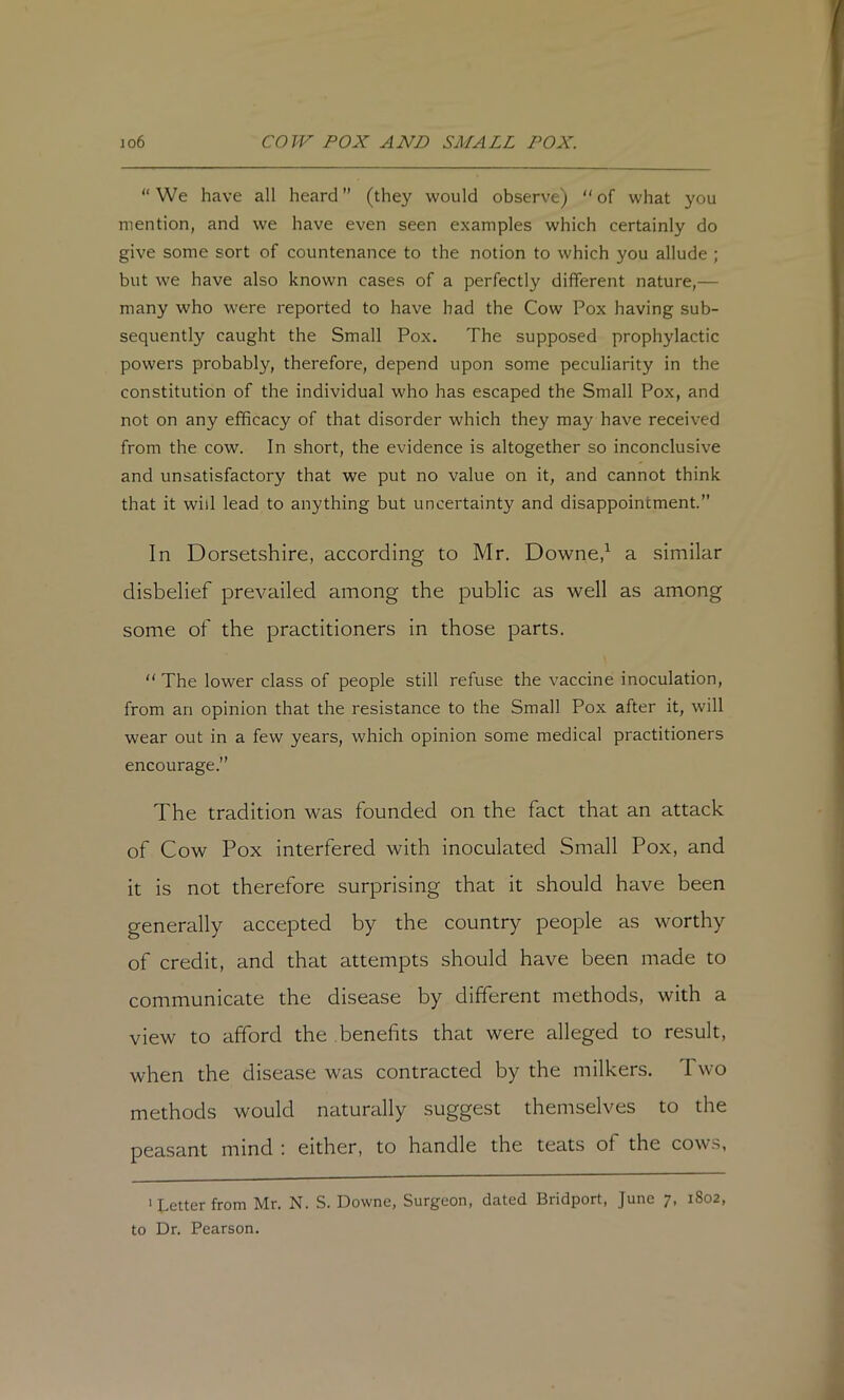 “ We have all heard ” (they would observe) “ of what you mention, and we have even seen examples which certainly do give some sort of countenance to the notion to which you allude ; but we have also known cases of a perfectly different nature,— many who were reported to have had the Cow Pox having sub- sequently caught the Small Pox. The supposed prophylactic powers probably, therefore, depend upon some peculiarity in the constitution of the individual who has escaped the Small Pox, and not on any efficacy of that disorder which they may have received from the cow. In short, the evidence is altogether so inconclusive and unsatisfactory that we put no value on it, and cannot think that it will lead to anything but uncertainty and disappointment.” In Dorsetshire, according to Mr. Downe,^ a similar disbelief prevailed among the public as well as among some of the practitioners in those parts. “ The lower class of people still refuse the vaccine inoculation, from an opinion that the resistance to the Small Pox after it, will wear out in a few years, which opinion some medical practitioners encourage.” The tradition was founded on the fact that an attack of Cow Pox interfered with inoculated Small Pox, and it is not therefore surprising that it should have been generally accepted by the country people as worthy of credit, and that attempts should have been made to communicate the disease by different methods, with a view to afford the benefits that were alleged to result, when the disease was contracted by the milkers. Two methods would naturally suggest themselves to the peasant mind i either, to handle the teats of the cow.s, 'Letter from Mr. N. S. Downe, Surgeon, dated Bridport, June 7, 1802, to Dr. Pearson.