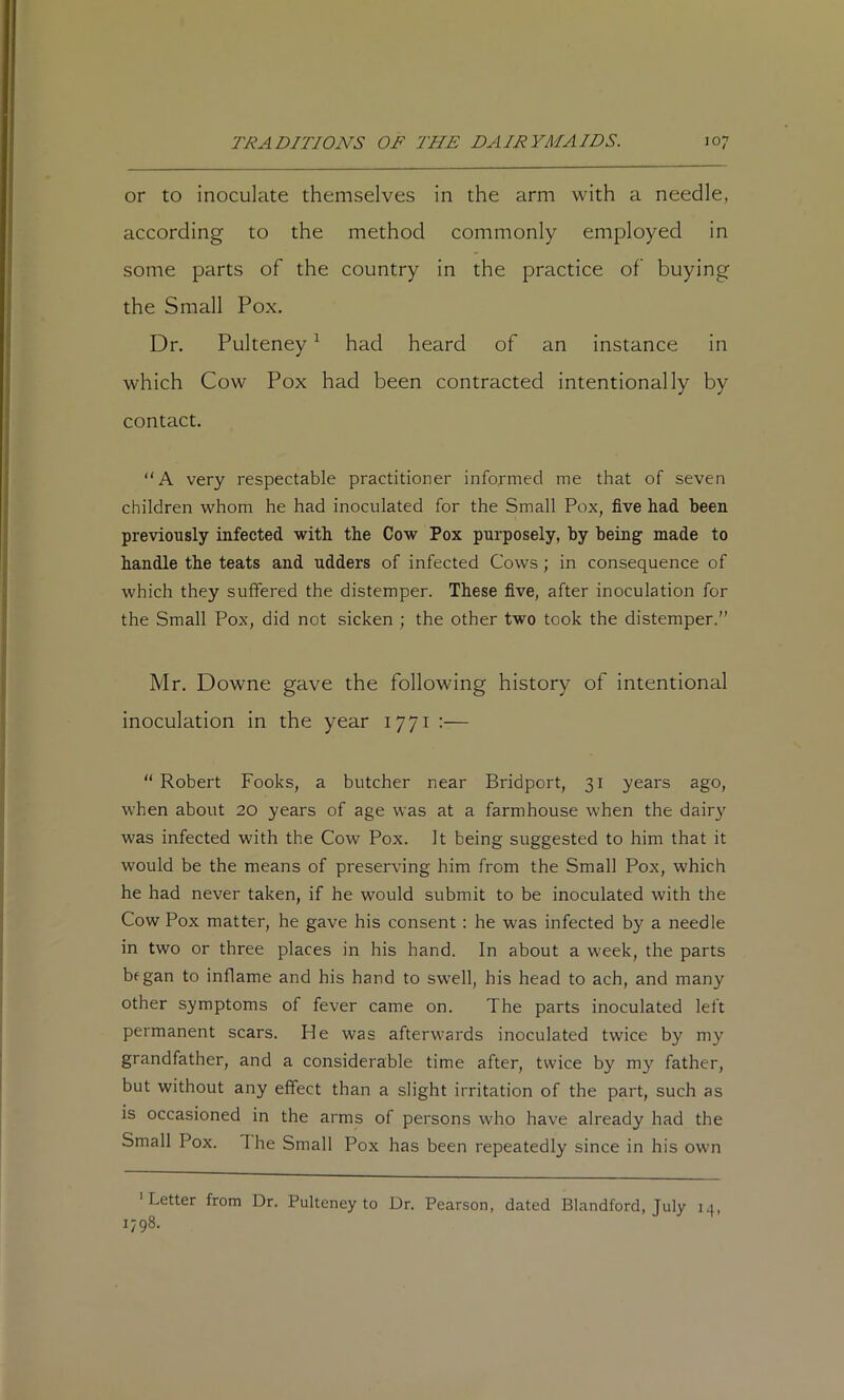 or to inoculate themselves in the arm with a needle, according to the method commonly employed in some parts of the country in the practice of buying the Small Pox. Dr. Pulteney ^ had heard of an instance in which Cow Pox had been contracted intentionally by contact. “A very respectable practitioner informed me that of seven children whom he had inoculated for the Small Pox, five had been previously infected with the Cow Pox purposely, by beings made to handle the teats and udders of infected Cows; in consequence of which they suffered the distemper. These five, after inoculation for the Small Pox, did not sicken ; the other two took the distemper.” Mr. Downe gave the following history of intentional inoculation in the year 1771 :—  Robert Fooks, a butcher near Bridport, 31 years ago, when about 20 years of age was at a farmhouse when the dairy was infected with the Cow Pox. It being suggested to him that it would be the means of preserving him from the Small Pox, which he had never taken, if he would submit to be inoculated with the Cow Pox matter, he gave his consent: he was infected by a needle in two or three places in his hand. In about a week, the parts began to inflame and his hand to swell, his head to ach, and many other symptoms of fever came on. The parts inoculated left permanent scars. He was afterwards inoculated twice by my grandfather, and a considerable time after, twice by my father, but without any effect than a slight irritation of the part, such as is occasioned in the arms of persons who have already had the Small Pox. The Small Pox has been repeatedly since in his own 'Letter from Dr. Pulteney to Dr. Pearson, dated Blandford, July 14, 1798.