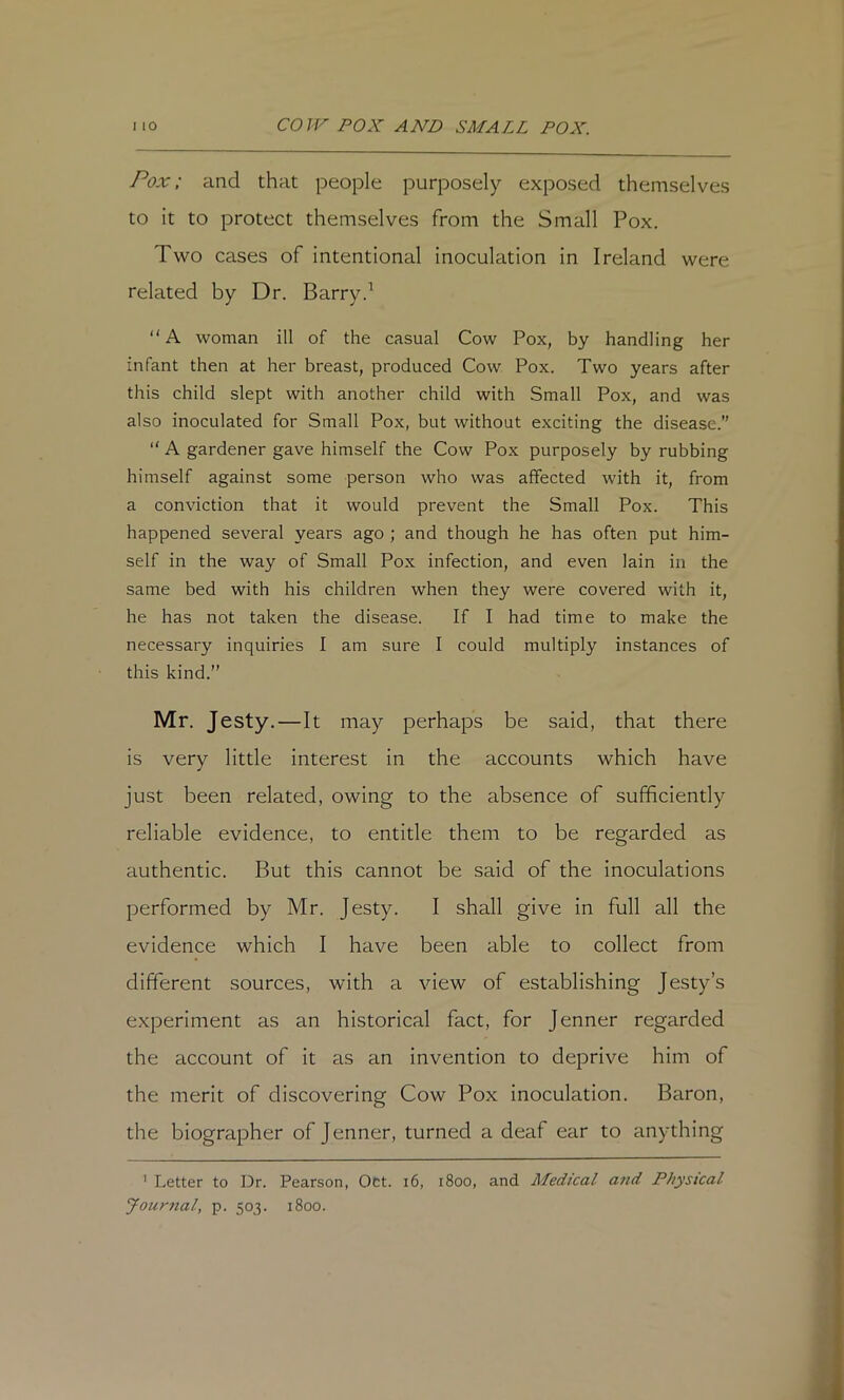 Pox; and that people purposely exposed themselves to it to protect themselves from the Small Pox. Two cases of intentional inoculation in Ireland were related by Dr. Barry.^ “A woman ill of the casual Cow Pox, by handling her infant then at her breast, produced Cow Pox. Two years after this child slept with another child with Small Pox, and was also inoculated for Small Pox, but without exciting the disease.”  A gardener gave himself the Cow Pox purposely by rubbing himself against some person who was affected with it, from a conviction that it would prevent the Small Pox. This happened several years ago ; and though he has often put him- self in the way of Small Pox infection, and even lain in the same bed with his children when they were covered with it, he has not taken the disease. If I had time to make the necessary inquiries I am sure 1 could multiply instances of this kind.” Mr. Jesty.—It may perhaps be said, that there is very little interest in the accounts which have just been related, owing to the absence of sufficiently reliable evidence, to entitle them to be regarded as authentic. But this cannot be said of the inoculations performed by Mr. Jesty. I shall give in full all the evidence which I have been able to collect from dififerent sources, with a view of establishing Jesty’s experiment as an historical fact, for Jenner regarded the account of it as an invention to deprive him of the merit of discovering Cow Pox inoculation. Baron, the biographer of Jenner, turned a deaf ear to anything ' Letter to Dr. Pearson, Oct. i6, 1800, and Medical and Physical Jour7ial, p. 503. 1800.