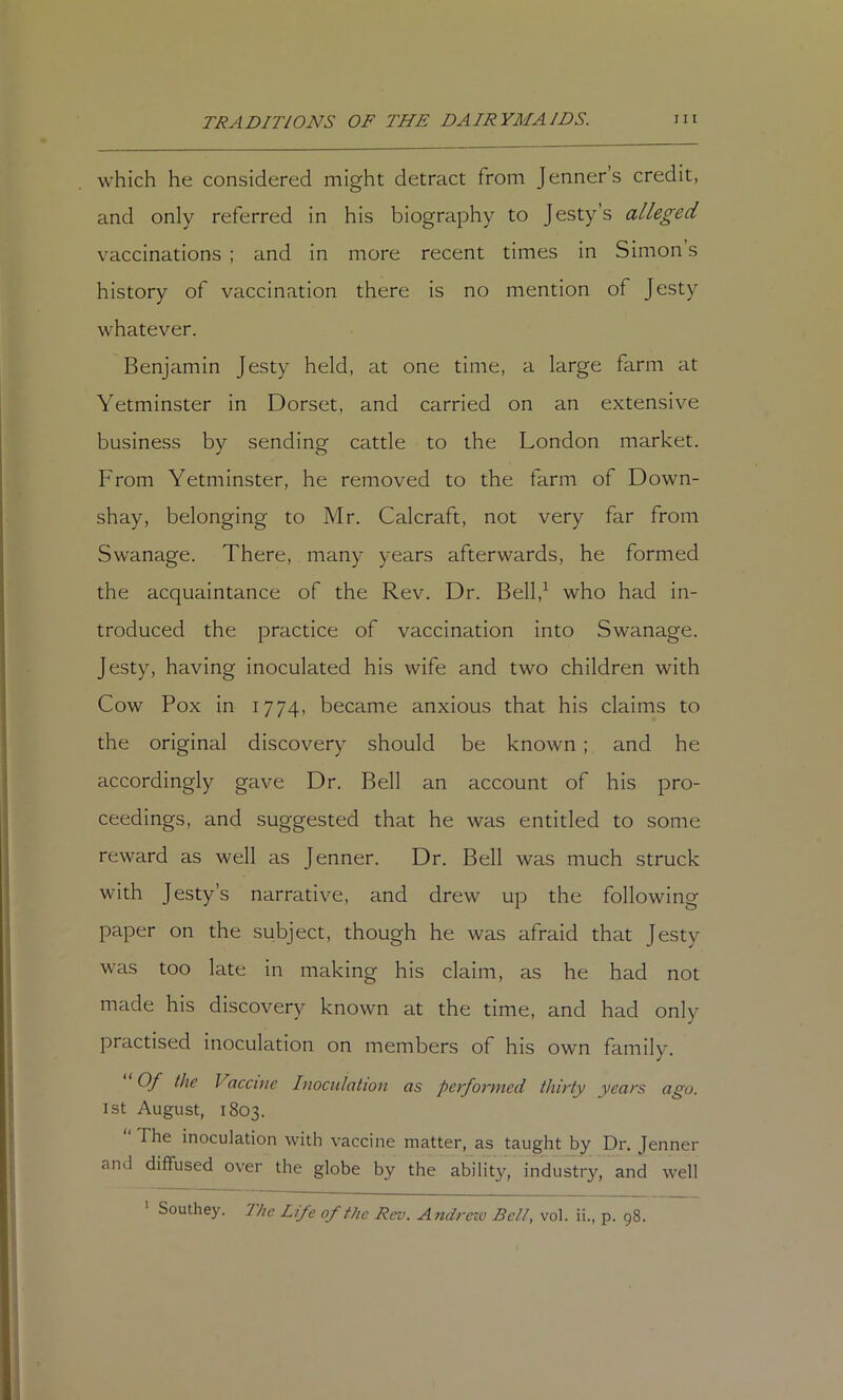 which he considered might detract from Jenner’s credit, and only referred in his biography to Jesty’s alleged vaccinations; and in more recent times in Simons history of vaccination there is no mention of Jesty whatever. Benjamin Jesty held, at one time, a large farm at Yetminster in Dorset, and carried on an extensive business by sending cattle to the London market. From Yetminster, he removed to the farm of Down- shay, belonging to Mr. Calcraft, not very far from Swanage. There, many years afterwards, he formed the acquaintance of the Rev. Dr. Bell,^ who had in- troduced the practice of vaccination into Swanage. Jesty, having inoculated his wife and two children with Cow Pox in 1774, became anxious that his claims to the original discovery should be known; and he accordingly gave Dr. Bell an account of his pro- ceedings, and suggested that he was entitled to some reward as well as Jenner. Dr. Bell was much struck with Jesty’s narrative, and drew up the following paper on the subject, though he was afraid that Jesty was too late in making his claim, as he had not made his discovery known at the time, and had only practised inoculation on members of his own family. Of the Vaccuie Inociiiation as performed thirty years ago. 1st August, 1803. ‘ The inoculation with vaccine matter, as taught by Dr. Jenner and diffused over the globe by the ability, industry, and well Southey. The Life of the Rev. Andrew Bell, vol. ii., p. 98.