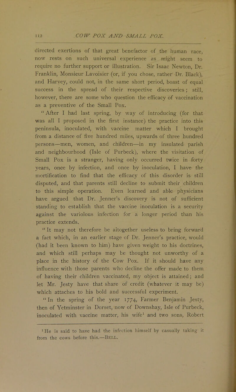 directed exertions of that great benefactor of the human race, now rests on such universal experience as might seem to require no further support or illustration. Sir Isaac Newton, Dr. Franklin, Monsieur Lavoisier (or, if you chose, rather Dr. Black), and Harvey, could not, in the same short period, boast of equal success in the spread of their respective discoveries; still, however, there are some who question the efficacy of vaccination as a preventive of the Small Pox. “ After I had last spring, by way of introducing (for that was all I proposed in the first instance) the practice into this peninsula, inoculated, with vaccine matter which I brought from a distance of five hundred miles, upwards of three hundred persons—men, women, and children—in my insulated parish and neighbourhood (Isle of Purbeck), where the visitation of Small Pox is a stranger, having only occurred twice in forty years, once by infection, and once by inoculation, I have the mortification to find that the efficacy of this disorder is still disputed, and that parents still decline to submit their children to this simple operation. Even learned and able physicians have argued that Dr. Jenner’s discovery is not of sufficient standing to establish that the vaccine inoculation is a security against the variolous infection for a longer period than his practice extends.  It may not therefore be altogether useless to bring forward a fact which, in an earlier stage of Dr. Jenner’s practice, would (had it been known to him) have given weight to his doctrines, and which still perhaps may be thought not unworthy of a place in the history of the Cow Pox. If it should have any influence with those parents who decline the offer made to them of having their children vaccinated, my object is attained; and let Mr. Jesty have that share of credit (whatever it may be) which attaches to his bold and successful experiment. “In the spring of the year 1774, Farmer Benjamin Jesty, then of Yetminster in Dorset, now of Downshay, Isle of Purbeck, inoculated with vaccine matter, his wife^ and two sons, Robert * He is said to have had the infection himself by casually taking it from the cows before this.—Bell.