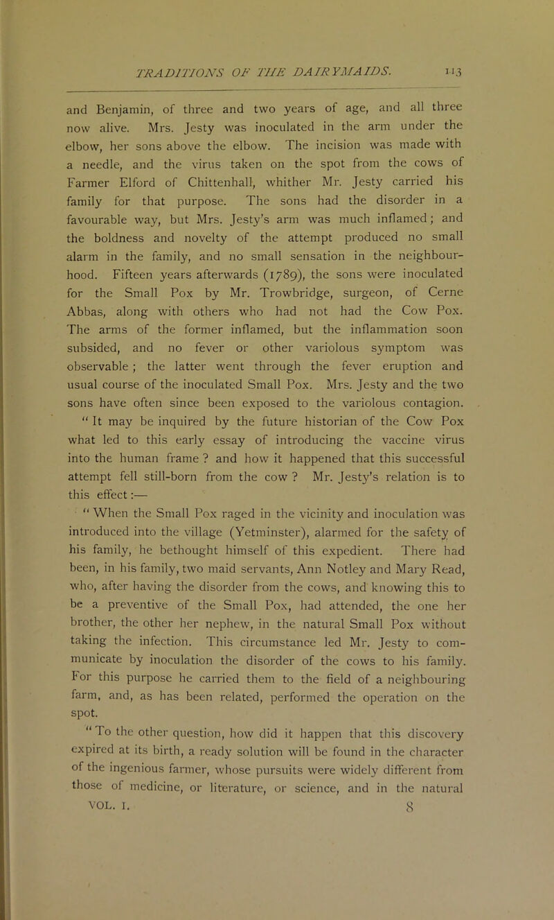 and Benjamin, of three and two years of age, and all three now alive. Mrs. Jesty was inoculated in the arm under the elbow, her sons above the elbow. The incision was made with a needle, and the virus taken on the spot from the cows of Farmer Elford of Chittenhall, whither Mr. Jesty carried his family for that purpose. The sons had the disorder in a favourable way, but Mrs. Jesty's arm was much inflamed; and the boldness and novelty of the attempt produced no small alarm in the family, and no small sensation in the neighbour- hood. Fifteen years afterwards (1789), the sons were inoculated for the Small Pox by Mr. Trowbridge, surgeon, of Cerne Abbas, along with others who had not had the Cow Pox. The arms of the former inflamed, but the inflammation soon subsided, and no fever or other variolous symptom was observable ; the latter went through the fever eruption and usual course of the inoculated Small Pox. Mrs. Jesty and the two sons have often since been exposed to the variolous contagion. “ It may be inquired by the future historian of the Cow Pox what led to this early essay of introducing the vaccine virus into the human frame ? and how it happened that this successful attempt fell still-born from the cow ? Mr. Jesty’s relation is to this effect:— “ When the Small Pox raged in the vicinity and inoculation was introduced into the village (Yetminster), alarmed for the safety of his family, he bethought himself of this expedient. There had been, in his family, two maid servants, Ann Notley and Mary Read, who, after having the disorder from the cows, and knowing this to be a preventive of the Small Pox, had attended, the one her brother, the other her nephew, in the natural Small Pox without taking the infection. This circumstance led Mr. Jesty to com- municate by inoculation the disorder of the cows to his family, for this purpose he carried them to the field of a neighbouring farm, and, as has been related, performed the operation on the spot. “ To the other question, how did it happen that this discovery expired at its birth, a ready solution will be found in the character of the ingenious farmer, whose pursuits were widely different from those of medicine, or literature, or science, and in the natural VOL. I. 8