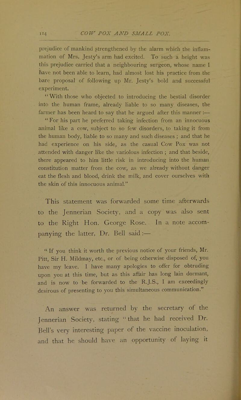 prejudice of mankind strengthened by the alarm whicli the inflam- mation of Mrs. Jesty’s arm had excited. To such a height was this prejudice carried that a neighbouring surgeon, whose name I have not been able to learn, had almost lost his practice from the bare proposal of following up Mr. Jesty’s bold and successful experiment. “ With those who objected to introducing the bestial disorder into the human frame, already liable to so many diseases, the farmer has been heard to say that he argued after this manner:— “ For his part he preferred taking infection from an innocuous animal like a cow, subject to so few disorders, to taking it from the human body, liable to so many and such diseases ; and that he had experience on his side, as the casual Cow Pox was not attended with danger like the variolous infection ; and that beside, there appeared to him little risk in introducing into the human constitution matter from the cow, as we already without danger eat the flesh and blood, drink the milk, and cover ourselves with the skin of this innocuous animal.” This statement was forwarded some time afterwards to the Jennerian Society, and a copy was also sent to the Right Hon. George Rose. In a note accom- panying the latter, Dr. Bell said :— “ If you think it worth the previous notice of your friends, Mr. Pitt, Sir H. Mildmay, etc., or of being otherwise disposed of, you have my leave. I have many apologies to offer for obtruding upon you at this time, but as this affair has long lain dormant, and is now to be forwarded to the R.J.S., I am exceedingl}'^ desirous of presenting to you this simultaneous communication.” An answer was returned by the secretary of the Jennerian Society, stating “that he had received Dr. Bell’s very interesting paper of the vaccine inoculation, and that he should have an opportunity of laying it