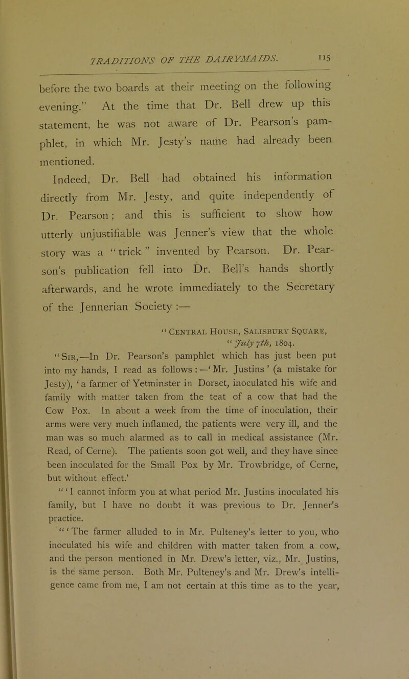 before the two boards at their meeting on the following evening.” At the time that Dr. Bell drew up this statement, he was not aware of Dr. Pearson’s pam- phlet, in which Mr. Jesty’s name had already been mentioned. Indeed, Dr. Bell had obtained his information directly from Mr. Jesty, and quite independently of Dr. Pearson; and this is sufficient to show how utterly unjustifiable was Jenner’s view that the whole story was a “ trick ” invented by Pearson. Dr. Pear- son’s publication fell into Dr. Bell’s hands shortly afterwards, and he wrote immediately to the Secretary of the Jennerian Society :— “ Central House, Salisbury Square, “ Jzily 'jth, 1804. “Sir,—In Dr. Pearson’s pamphlet which has just been put into my hands, I read as follows :Mr. Justins’ (a mistake for Jesty), ‘a farmer of Yetminster in Dorset, inoculated his wife and family with matter taken from the teat of a cow that had the Cow Pox. In about a week from the time of inoculation, their arms were very much inflamed, the patients were very ill, and the man was so much alarmed as to call in medical assistance (Mr. Read, of Cerne). The patients soon got well, and they have since been inoculated for the Small Pox by Mr. Trowbridge, of Cerne, but without effect.’ ‘“I cannot inform you at what period Mr. Justins inoculated his family, but 1 have no doubt it was previous to Dr. Jenner’s practice. “ ‘ The farmer alluded to in Mr. Pulteney’s letter to you, who inoculated his wife and children with matter taken from a cow, and the person mentioned in Mr. Drew’s letter, viz., Mr. Justins, is the same person. Both Mr. Pulteney’s and Mr. Drew’s intelli- gence came from me, I am not certain at this time as to the year,