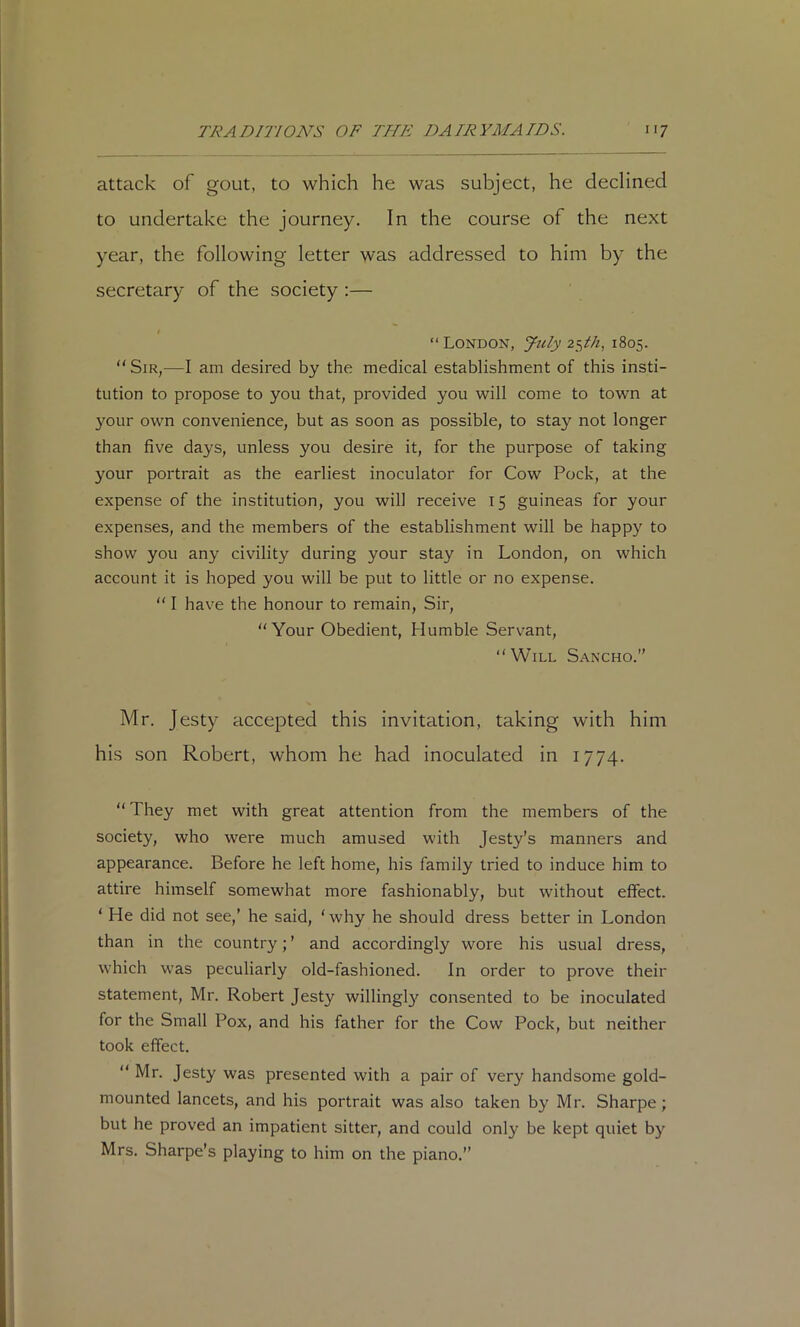 attack of gout, to which he was subject, he declined to undertake the journey. In the course of the next year, the following letter was addressed to him by the secretary of the society ;— I “ London, July 25//;, 1805. Sir,—I am desired by the medical establishment of this insti- tution to propose to you that, provided you will come to town at your own convenience, but as soon as possible, to stay not longer than five days, unless you desire it, for the purpose of taking your portrait as the earliest inoculator for Cow Pock, at the expense of the institution, you will receive 15 guineas for your expenses, and the members of the establishment will be happy to show you any civility during your stay in London, on which account it is hoped you will be put to little or no expense.  I have the honour to remain. Sir, “Your Obedient, Humble Servant, Will Sancho.” Mr. Jesty accepted this invitation, taking with him his son Robert, whom he had inoculated in 1774.  They met with great attention from the members of the society, who were much amused with Jesty's manners and appearance. Before he left home, his family tried to induce him to attire himself somewhat more fashionably, but without effect. ‘ He did not see,' he said, ‘ why he should dress better in London than in the country; ’ and accordingly wore his usual dress, which was peculiarly old-fashioned. In order to prove their statement, Mr. Robert Jesty willingR consented to be inoculated for the Small Pox, and his father for the Cow Pock, but neither took effect.  Mr. Jesty was presented with a pair of very handsome gold- mounted lancets, and his portrait was also taken by Mr. Sharpe; but he proved an impatient sitter, and could only be kept quiet by Mrs. Sharpe’s playing to him on the piano.”
