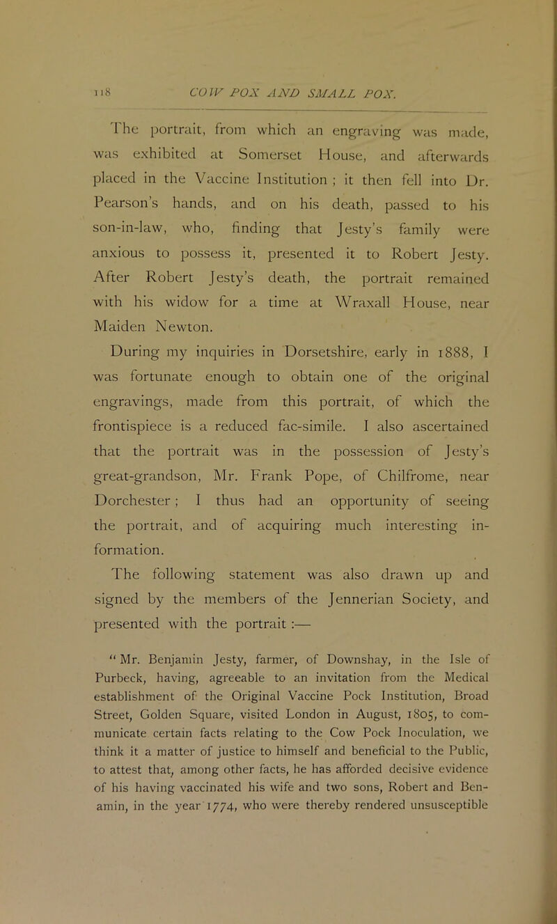 'I'he portrait, from which an engraving was made, was exhibited at Somerset House, and afterwards placed in the Vaccine Institution ; it then fell into Ur. Pearson’s hands, and on his death, passed to his son-in-law, who, finding that Jesty’s family were anxious to possess it, presented it to Robert Jesty. After Robert Jesty’s death, the portrait remained with his widow for a time at Wraxall House, near Maiden Newton. During my inquiries in Dorsetshire, early in 1888, I was fortunate enough to obtain one of the original engravings, made from this portrait, of which the frontispiece is a reduced fac-simile. I also ascertained that the portrait was in the possession of Jesty’s great-grandson, Mr. Frank Pope, of Chilfrome, near Dorchester; I thus had an opportunity of seeing the portrait, and of acquiring much interesting in- formation. The following statement was also drawn up and signed by the members of the Jennerian Society, and presented with the portrait :—  Mr. Benjamin Jesty, farmer, of Downshay, in the Isle of Purbeck, having, agreeable to an invitation from the Medical establishment of the Original Vaccine Pock Institution, Broad Street, Golden Square, visited London in August, 1805, to com- municate certain facts relating to the Cow Pock Inoculation, we think it a matter of justice to himself and beneficial to the Public, to attest that, among other facts, he has afforded decisive evidence of his having vaccinated his wife and two sons, Robert and Bcn- amin, in the year 1774, who were thereby rendered unsusceptible