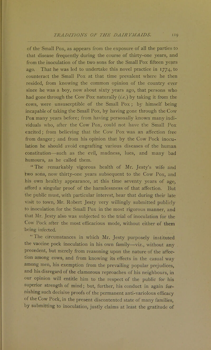 of the Small Pox, as appears from the exposure of all the parties to that disease frequently during the course of thirty-one years, and from the inoculation of the two sons for the Small Pox fifteen years ago. That he was led to undertake this novel practice in 1774, to counteract the Small Pox at that time prevalent where he then resided, from knowing the common opinion of the country ever since he was a boy, now about sixty years ago, that persons who had gone through the Cow Pox naturally (/.<?.) by taking it from the cows, were unsusceptible of the Small Pox; b3* himself being incapable of taking the Small Pox, by having gone through the Cow Pox many years before; from having personally known many indi- viduals who, after the Cow Pox, could not have the Small Pox excited; from believing that the Cow Pox was an affection free from danger; and from his opinion that by the Cow Pock inocu- lation he should avoid engrafting various diseases of the human constitution—such as the evil, madness, lues, and many bad humours, as he called them. “The remarkably vigorous health of Mr. Jesty’s wife and two sons, now thirty-one years subsequent to the Cow Pox, and his own healthy appearance, at this time seventy years of age, afford a singular proof of the harmlessness of that affection. But the public must, with particular interest, hear that during their late visit to town, Mr. Robert Jesty very willingly submitted publicly to inoculation for the Small Pox in the most rigorous manner, and that Mr. Jesty also was subjected to the trial of inoculation for the Cow Pock after the most efficacious mode, without either of them being infected. “ The circumstances in which Mr. Jesty purposely instituted the vaccine pock inoculation in his own family—viz., without any precedent, but merely from reasoning upon the nature of the affec- tion among cows, and from knowing its effects in the casual way among men, his exemption from the prevailing popular prejudices, and his disregard of the clamorous reproaches of his neighbours, in our opinion will entitle him to the respect of the public for his superior strength of mind; but, further, his conduct in again fur- nishing such decisive proofs of the permanent anti-variolous efficacy of the Cow Pock, in the present discontented state of many families, by submitting to inoculation, justly claims at least the gratitude of