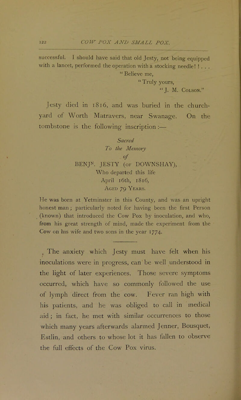 successful. I should have said that old Jesty, not being equipped with a lancet, performed the operation with a stocking needle! ! . . . “ Believe me, “ Truly yours, “J. M. Colson.” Jesty died in i8i6, and was buried in the church- yard of Worth Matravers, near Swanage. On the tombstone is the following inscription :— Sacred To the Memory of BENJN. JESTY (of DOWNSHAY), Who departed this life April 16th, i8i6. Aged 79 Years. He was born at Yetminster in this County, and was an upright honest man; particularly noted for having been the first Person (known) that introduced the Cow Pox by inoculation, and who, from his great strength of mind, made the experiment from the Cow on his wife and two sons in the year 1774. ^ The anxiety which Jesty must have felt when his inoculations were in progress, can'be well understood in the light of later experiences. Those severe symptoms occurred, which have so commonly followed the use of lymph direct from the cow. Fever ran high with his patients, and he was obliged to call in medical aid ; in fact, he met with similar occurrences to those which many years afterwards alarmed Jenner, Bousquet, Estlin, and others to whose lot it has fallen to observe the full effects of the Cow Pox virus.