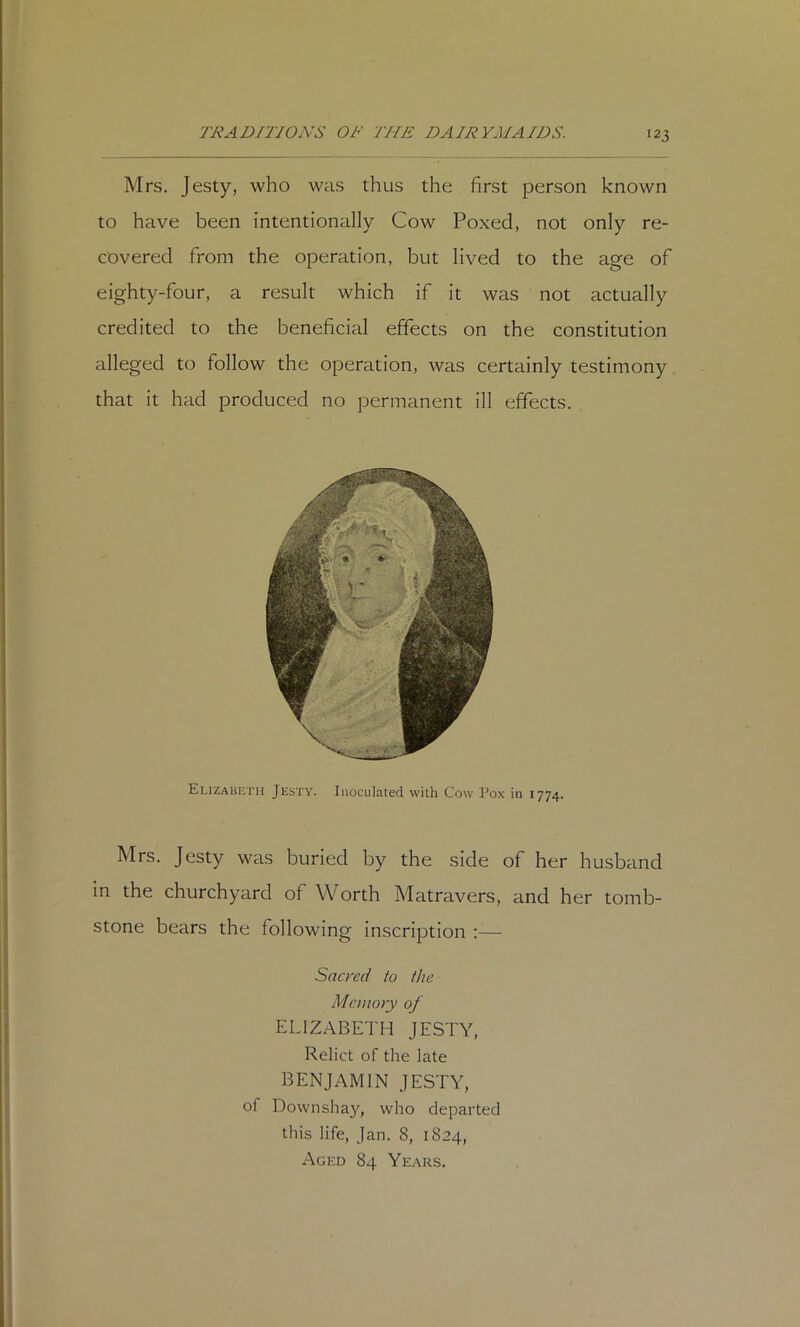 '23 Mrs. Jesty, who was thus the first person known to have been intentionally Cow Poxed, not only re- covered from the operation, but lived to the age of eighty-four, a result which if it was not actually credited to the beneficial effects on the constitution alleged to follow the operation, was certainly testimony that it had produced no permanent ill effects. Elizaueth Jesty. Inoculated with Cow Po-x in 1774. Mrs. Jesty was buried by the side of her husband in the churchyard of Worth Matravers, and her tomb- stone bears the following inscription ;— Sacred to the Memory of ELIZABETH JESTY, Relict of the late benjamin jesty, of Downshay, who departed this life, Jan. 8, 1824, Aged 84 Years.