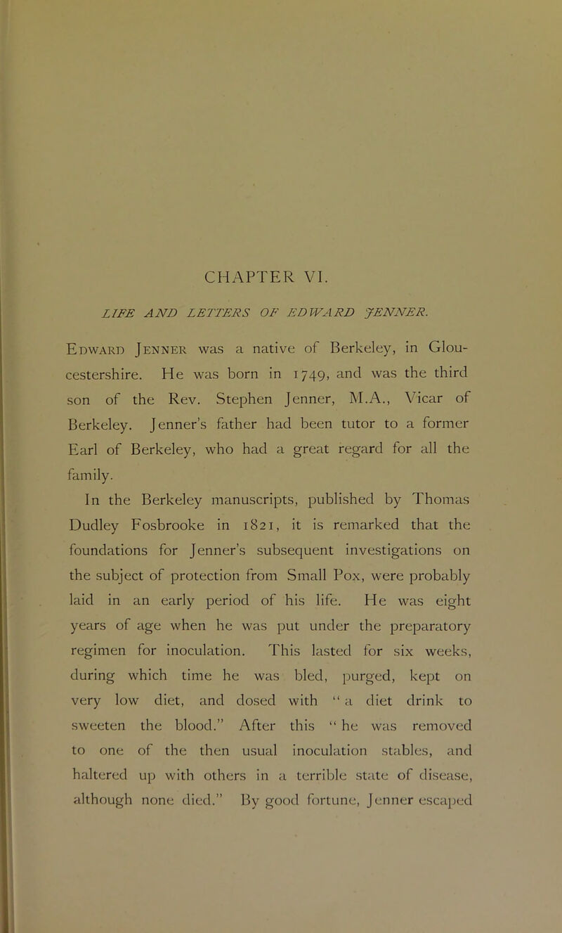 CHAPTER VI. LIFE AND LETTERS OF EDWARD ^JENNER. Edward Jenner was a native of Berkeley, in Glou- cestershire, He was born in 1749, and was the third son of the Rev. Stephen Jenner, M.A., Vicar of Berkeley. Jenner’s father had been tutor to a former Earl of Berkeley, who had a great regard for all the family. In the Berkeley manuscripts, published by Thomas Dudley Fosbrooke in 1821, it is remarked that the foundations for Jenner’s subsequent investigations on the subject of protection from Small Pox, were probably laid in an early period of his life. He was eight years of age when he was put under the preparatory regimen for inoculation. This lasted for six weeks, during which time he was bled, purged, kept on very low diet, and dosed with “ a diet drink to sweeten the blood.” After this “ he was removed to one of the then usual inoculation stables, and haltered up with others in a terrible .state of disease, although none died.” By good fortune, Jenner escaj)ed