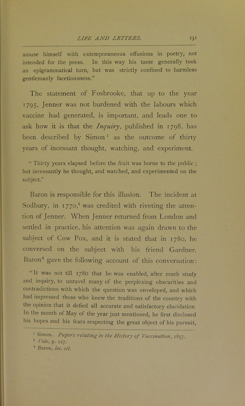 amuse himself with extemporaneous effusions in poetry, not intended for the press. In this way his taste generally took an epigrammatical turn, but was strictly confined to harmless gentlemanly facetiousness.” The statement of Fosbrooke, that up to the year 1795, Jenner was not burdened with the labours which vaccine had generated, is important, and leads one to ask how it is that the Inquiry, published in 1798, has been described by Simon ^ as the outcome of thirty years of incessant thought, watching, and experiment. ” Thirty years elapsed before the fruit was borne to the public ; but incessantly he thought, and watched, and experimented on the subject.” Baron is responsible for this illusion. The incident at Sodbury, in 1770,^ was credited with riveting the atten- tion of Jenner. When Jenner returned from London and settled in practice, his attention was again drawn to the subject of Cow Pox, and it is stated that in 1780, he conversed on the subject with his friend Gardner. Baron^ gave the following account of this conversation: “It was not till 1780 that he was enabled, after much study and inquiry, to unravel many of the perplexing obscurities and contradictions with which the question was enveloped, and which had impressed those who knew the traditions of the country with the opinion that it defied all accurate and satisfactory elucidation. In the month of May of the year just mentioned, he first disclosed his hopes and his fears respecting the great object of his pursuit, Simon. Papers relating to the History of Vaccination, 1857. ^ Vide, p. 127. Baron, loc. cit.