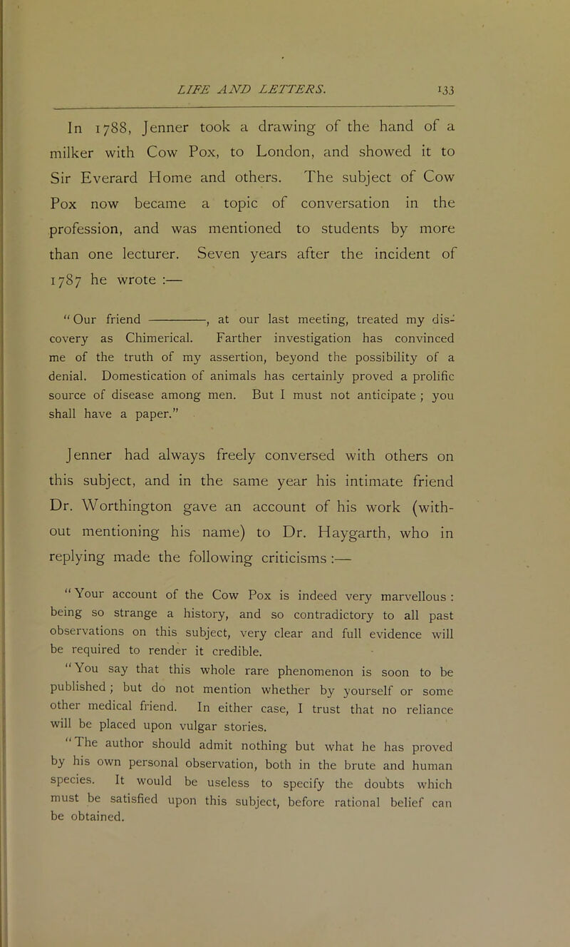 In 1788, Jenner took a drawing of the hand of a milker with Cow Pox, to London, and showed it to Sir Everard Home and others. The subject of Cow Pox now became a topic of conversation in the profession, and was mentioned to students by more than one lecturer. Seven years after the incident of 1787 he wrote :— “ Our friend , at our last meeting, treated my dis- covery as Chimerical. Farther investigation has convinced me of the truth of my assertion, beyond the possibility of a denial. Domestication of animals has certainly proved a prolific source of disease among men. But I must not anticipate ; you shall have a paper.” Jenner had always freely conversed with others on this subject, and in the same year his intimate friend Dr. Worthington gave an account of his work (with- out mentioning his name) to Dr. Haygarth, who in replying made the following criticisms :— “Your account of the Cow Pox is indeed very marvellous: being so strange a history, and so contradictory to all past observations on this subject, very clear and full evidence will be required to render it credible. You say that this whole rare phenomenon is soon to be published j but do not mention whether by yourself or some other medical friend. In either case, I trust that no reliance will be placed upon vulgar stories. The author should admit nothing but what he has proved by his own personal observation, both in the brute and human species. It would be useless to specify the doubts which must be satisfied upon this subject, before rational belief can be obtained.