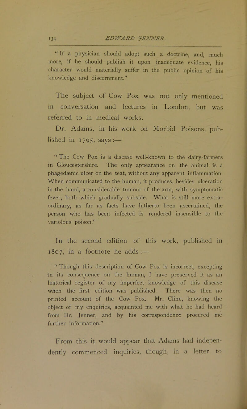 “ If a physician should adopt such a doctrine, and, much more, if he should publish it upon inadequate evidence, his character would materially suffer in the public opinion of his knowledge and discernment.” The subject of Cow Pox was not only mentioned in conversation and lectures in London, but was referred to in medical works. Dr. Adams, in his work on Morbid Poisons, pub- lished in 1795, says:—  The Cow Pox is a disease well-known to the dairy-farmers in Gloucestershire. The only appearance on the animal is a phagedaenic ulcer on the teat, without any apparent inflammation. When communicated to the human, it produces, besides ulceration in the hand, a considerable tumour of the arm, with symptomatic fever, both which gradually subside. What is still more extra- ordinary, as far as facts have hitherto been ascertained, the person who has been infected is rendered insensible to the variolous poison.” In the second edition of this work, published in 1807, in a footnote he adds:— “ Though this description of Cow Pox is incorrect, excepting in its consequence on the human, I have preserved it as an historical register of my imperfect knowledge of this disease when the first edition was published. There was then no printed account of the Cow Pox. Mr. Cline, knowing the object of my enquiries, acquainted me with what he had heard from Dr. Jenner, and by his correspondence procured me further information,” From this it would appear that Adams had indepen- dently commenced inquiries, though, in a letter to