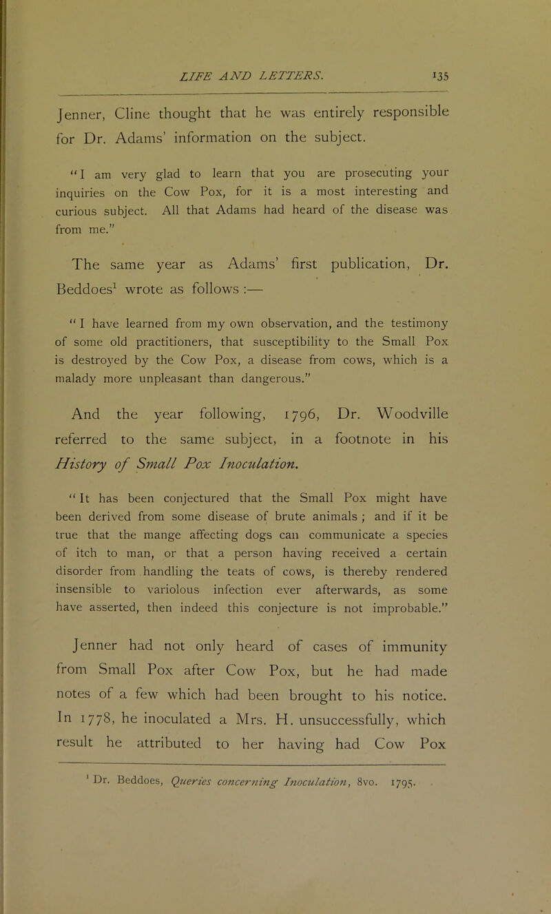 Jenner, Cline thought that he was entirely responsible for Dr. Adams’ information on the subject. “ I am very glad to learn that you are prosecuting your inquiries on the Cow Pox, for it is a most interesting and curious subject. All that Adams had heard of the disease was from me.” The same year as Adams’ first publication, Dr. Beddoes^ wrote as follows :— “ I have learned from my own observation, and the testimony of some old practitioners, that susceptibility to the Small Pox is destroyed by the Cow Pox, a disease from cows, which is a malady more unpleasant than dangerous.” And the year following, 1796, Dr. Woodville referred to the same subject, in a footnote in his History of Small Pox Inoculation. It has been conjectured that the Small Pox might have been derived from some disease of brute animals ; and if it be true that the mange affecting dogs can communicate a species of itch to man, or that a person having received a certain disorder from handling the teats of cows, is thereby rendered insensible to variolous infection ever afterwards, as some have asserted, then indeed this conjecture is not improbable. Jenner had not only heard of cases of immunity from Small Pox after Cow Pox, but he had made notes of a few which had been brought to his notice. In 1778, he inoculated a Mrs. H. unsuccessfully, which result he attributed to her having had Cow Pox ' Dr. Beddoes, Queries concerning Inoculation, 8vo. 1795.