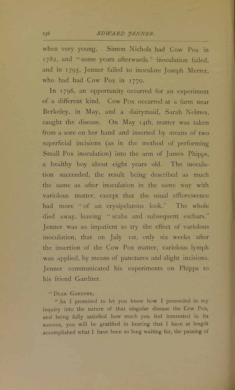 when very young. Simon Nichols had Cow Pox in 1782, and “some years afterwards” inoculation failed, and in 1795, Jenner failed to inoculate Joseph Merret, who had had Cow Pox in 1770. In 1796, an opportunity occurred for an experiment of a different kind. Cow Pox occurred at a farm near Berkeley, in May, and a dairymaid, Sarah Nelmes, caught the disease. On May 14th, matter was taken from a sore on her hand and inserted by means of two superficial incisions (as in the method of performing Small Pox inoculation) into the arm of James Phipps, a healthy boy about eight years old. The inocula- tion succeeded, the result being described as much the same as after inoculation in the same way with variolous matter, except that the usual efflorescence had more “ of an erysipelatous look.” The whole died away, leaving “ scabs and subsequent eschars.” Jenner was so impatient to try the effect of variolous inoculation, that on July ist, only six weeks after the insertion of the Cow Pox matter, variolous lymph was applied, by means of punctures and slight incisions. Jenner communicated his experiments on Phipps to his friend Gardner. “ Dear Gardner, “ As I promised to let you know how I proceeded in my inquiry into the nature of that singular disease the Cow Pox, and being fully satisfied how much you feel interested in its success, you will be gratified in hearing that 1 have at length accomplished what I have been so long waiting for, the passing of