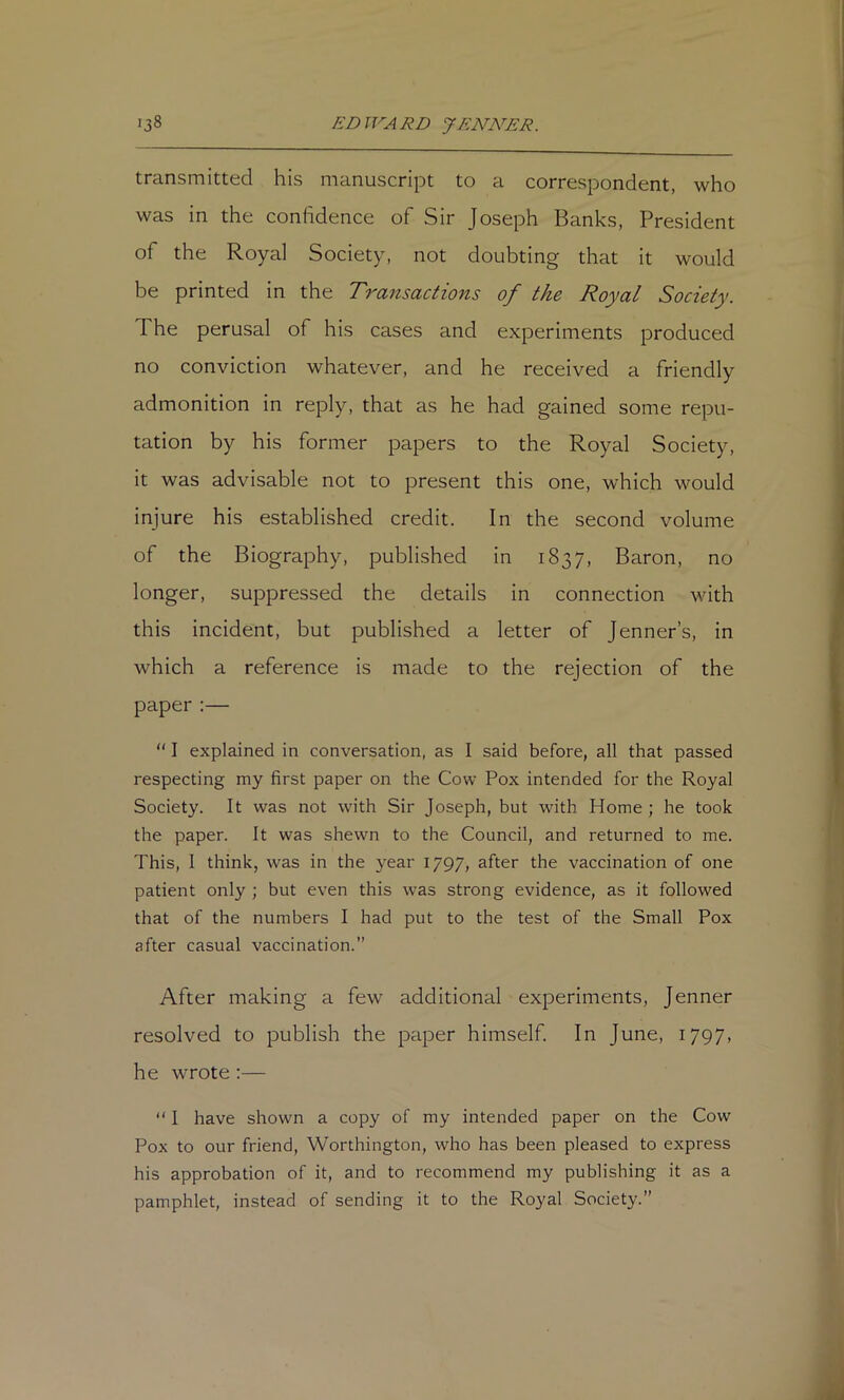 transmitted his manuscript to a correspondent, who was in the confidence of Sir Joseph Banks, President of the Royal Society, not doubting that it would be printed in the Transactions of the Royal Society. The perusal of his cases and experiments produced no conviction whatever, and he received a friendly admonition in reply, that as he had gained some repu- tation by his former papers to the Royal Society, it was advisable not to present this one, which would injure his established credit. In the second volume of the Biography, published in 1837, Baron, no longer, suppressed the details in connection with this incident, but published a letter of Jenner’s, in which a reference is made to the rejection of the paper:— “ I explained in conversation, as I said before, all that passed respecting my first paper on the Cow Pox intended for the Royal Society. It was not with Sir Joseph, but with Home ; he took the paper. It was shewn to the Council, and returned to me. This, 1 think, was in the year 1797, after the vaccination of one patient only ; but even this was strong evidence, as it followed that of the numbers I had put to the test of the Small Pox after casual vaccination.” After making a few additional experiments, Jenner resolved to publish the paper himself. In June, i797> he wrote:— “ I have shown a copy of my intended paper on the Cow Pox to our friend, Worthington, who has been pleased to express his approbation of it, and to recommend my publishing it as a pamphlet, instead of sending it to the Royal Society.”