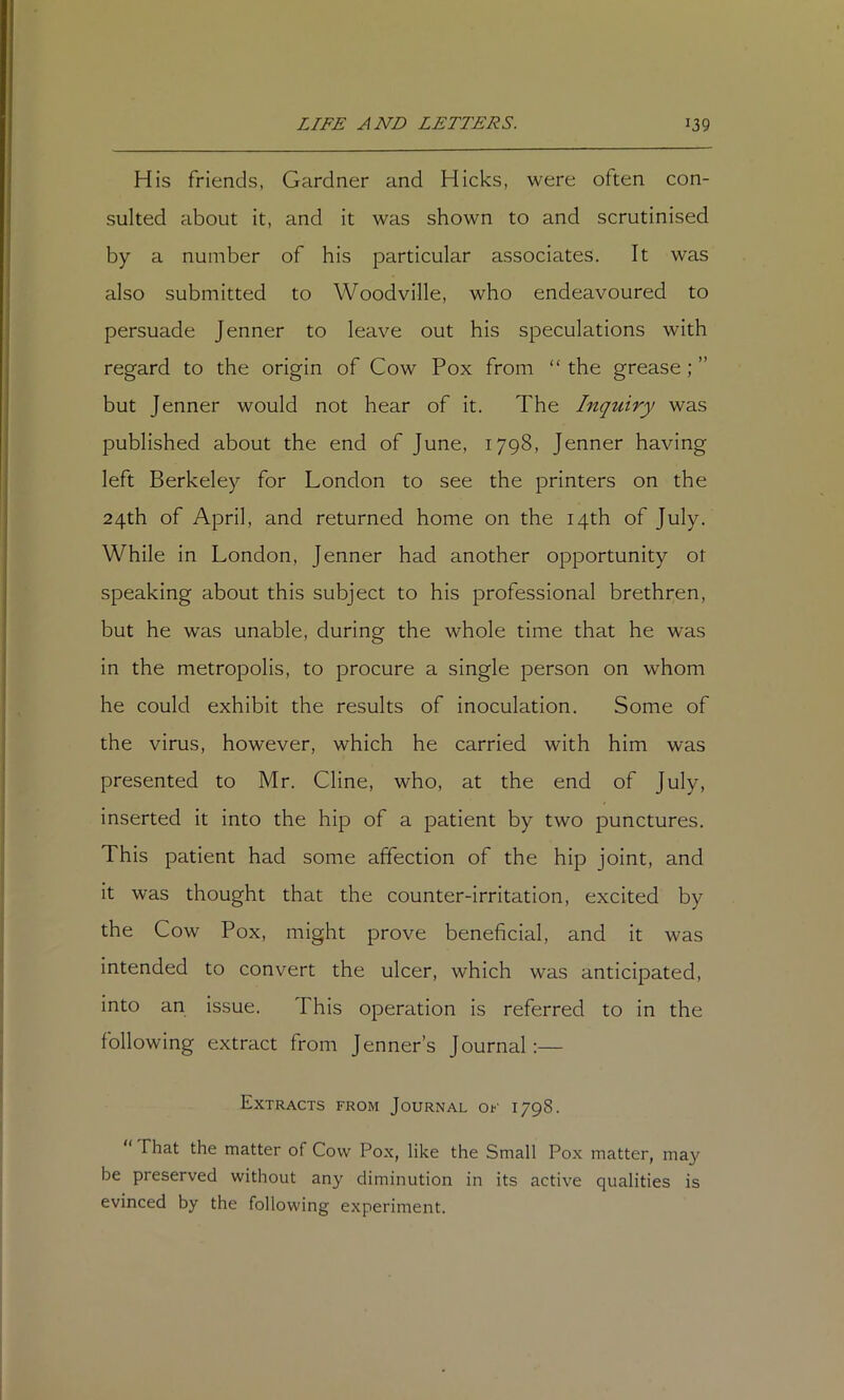 His friends, Gardner and Hicks, were often con- sulted about it, and it was shown to and scrutinised by a number of his particular associates. It was also submitted to Woodville, who endeavoured to persuade Jenner to leave out his speculations with regard to the origin of Cow Pox from “ the grease; ” but J enner would not hear of it. The Inquiry was published about the end of June, 1798, Jenner having left Berkeley for London to see the printers on the 24th of April, and returned home on the 14th of July. While in London, Jenner had another opportunity of speaking about this subject to his professional brethren, but he was unable, during the whole time that he was in the metropolis, to procure a single person on whom he could exhibit the results of inoculation. Some of the virus, however, which he carried with him was presented to Mr. Cline, who, at the end of July, inserted it into the hip of a patient by two punctures. This patient had some affection of the hip joint, and it was thought that the counter-irritation, excited by the Cow Pox, might prove beneficial, and it was intended to convert the ulcer, which was anticipated, into an issue. This operation is referred to in the following extract from Jenner’s Journal:— Extracts from Journal of 1798. That the matter of Cow Pox, like the Small Pox matter, may be preserved without any diminution in its active qualities is evinced by the following experiment.
