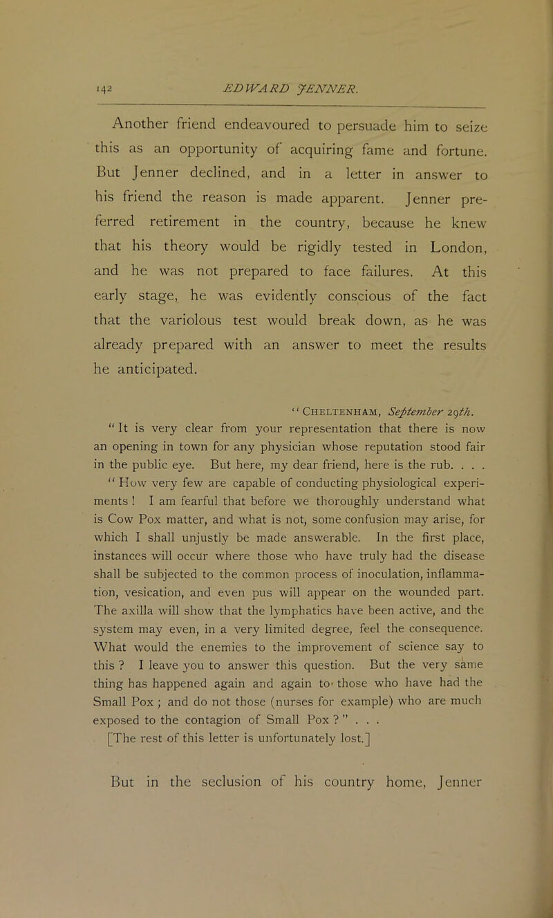 Another friend endeavoured to persuade him to seize this as an opportunity of acquiring fame and fortune. But Jenner declined, and in a letter in answer to his friend the reason is made apparent. Jenner pre- ferred retirement in the country, because he knew that his theory would be rigidly tested in London, and he was not prepared to face failures. At this early stage, he was evidently conscious of the fact that the variolous test would break down, as he was already prepared with an answer to meet the results he anticipated. “Cheltenham, September “It is very clear from your representation that there is now an opening in town for any physician whose reputation stood fair in the public eye. But here, my dear friend, here is the rub. . . .  How very few are capable of conducting physiological experi- ments ! I am fearful that before we thoroughly understand what is Cow Pox matter, and what is not, some confusion may arise, for which I shall unjustly be made answerable. In the first place, instances will occur where those who have truly had the disease shall be subjected to the common process of inoculation, inflamma- tion, vesication, and even pus will appear on the wounded part. The axilla will show that the lymphatics have been active, and the system may even, in a very limited degree, feel the consequence. What would the enemies to the improvement of science say to this ? I leave you to answer this question. But the very same thing has happened again and again to* those who have had the Small Pox; and do not those (nurses for example) who are much exposed to the contagion of Small Pox ? ’’ . . . [The rest of this letter is unfortunately lost] But in the seclusion of his country home, jenner