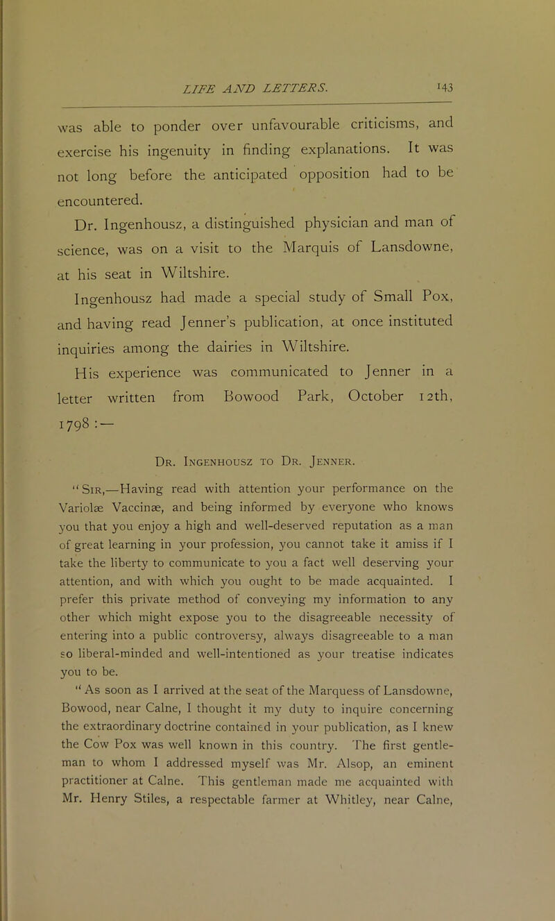 was able to ponder over unfavourable criticisms, and exercise his ingenuity in finding explanations. It was not long before the anticipated opposition had to be encountered. Dr. Ingenhousz, a distinguished physician and man of science, was on a visit to the Marquis of Lansdowne, at his seat in Wiltshire. Ingenhousz had made a special study of Small Pox, and having read Jenner’s publication, at once instituted inquiries among the dairies in Wiltshire. His experience was communicated to Jenner in a letter written from Bowood Park, October 12th, 1798 : — Dr. Ingenhousz to Dr. Jenner. “Sir,—Having read with attention your performance on the Variolae Vaccinae, and being informed by everyone who knows you that you enjoy a high and well-deserved reputation as a man of great learning in your profession, you cannot take it amiss if I take the liberty to communicate to you a fact well deserving your attention, and with which you ought to be made acquainted. I prefer this private method of conveying my information to any other which might expose you to the disagreeable necessity of entering into a public controversy, always disagreeable to a man SO liberal-minded and well-intentioned as your treatise indicates you to be. “ As soon as I arrived at the seat of the Marquess of Lansdowne, Bowood, near Caine, I thought it my duty to inquire concerning the extraordinary doctrine contained in your publication, as I knew the Cow Pox was well known in this country. The first gentle- man to whom I addressed myself was Mr. Alsop, an eminent practitioner at Caine. This gentleman made me acquainted with Mr. Henry Stiles, a respectable farmer at Whitley, near Caine,