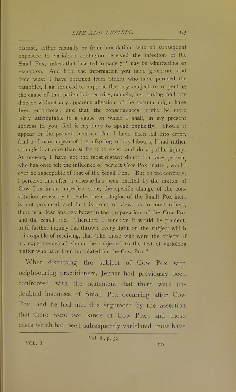 disease, either casually or from inoculation, who on subsequent exposure to variolous contagion received the infection of the Small Pox, unless that inserted in page 71^ may be admitted as an exception. And from the information you have given me, and from what I have obtained from others who have perused the pamphlet, I am induced to suppose that my conjecture respecting the cause of that patient’s insecurity, namely, her having had the disease without any apparent affection of the system, might have been erroneous; and that the consequences might be more fairly attributable to a cause on which I shall, in my present address to you, feel it my duty to speak explicitly. Should it appear in the present instance that I have been led into error, fond as I may appear of the offspring of my labours, I had rather strangle it at once than suffer it to exist, and do a public injury. At present, I have not the most distant doubt that any person who has once felt the influence of perfect Cow Pox matter, would ever be susceptible of that of the Small Pox. But on the contrary, 1 perceive that after a disease has been excited by the matter of Cow Pox in an imperfect state, the specific change of the con- stitution necessary to render the contagion of the Small Pox inert is not produced, and in this point of view, as in most others, there is a close analogy between the propagation of the Cow Pox and the Small Pox. Therefore, I conceive it would be pruddnt, until further inquiry has thrown every light on the subject which it is capable of receiving, that (like those who were the objects of my experiments) all should be subjected to the test of variolous matter who have been inoculated for the Cow Pox.” When discussing the subject of Cow Pox with neighbouring practitioners, Jenner had previously been confronted with the statement that there were un- doubted instances of Small Pox occurring after Cow Pox, and he had met this argument by the assertion that there were two kinds of Cow Pox; and those cases which had been subsequently variolated must have VOL. I ' Vol. ii., p. 32. 10