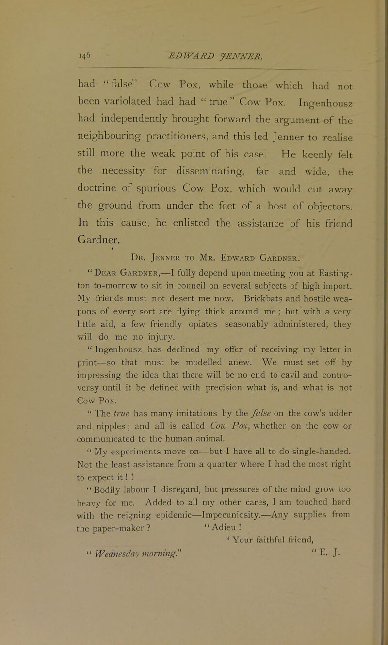 had “ false” Cow Pox, while those which had not been variolated had had “true” Cow Pox. Ingenhousz had independently brought forward the argument of the neighbouring practitioners, and this led Jenner to realise still more the weak point of his case. He keenly felt the necessity for disseminating, far and wide, the doctrine of spurious Cow Pox, which would cut away the ground from under the feet of a host of objectors. In this cause, he enlisted the assistance of his friend Gardner. * Dr. Jenner to Mr. Edward Gardner. “ Dear Gardner,—I fully depend upon meeting you at Easting- ton to-morrow to sit in council on several subjects of high import. My friends must not desert me now. Brickbats and hostile wea- pons of every sort are flying thick around me; but with a very little aid, a few friendly opiates seasonably administered, they will do me no injury. “ Ingenhousz has declined my offer of receiving my letter in print—so that must be modelled anew. We must set off by impressing the idea that there will be no end to cavil and contro- versy until it be defined with precision what is, and what is not Cow Pox. “ The true has many imitations by the false on the cow’s udder and nipples; and all is called Cove Pox, whether on the cow or communicated to the human animal. “ My experiments move on—but I have all to do single-handed. Not the least assistance from a quarter where I had the most right to expect it! ! “Bodily labour I disregard, but pressures of the mind grow too heavy for me. Added to all my other cares, I am touched hard with the reigning epidemic—Impecuniosity.—Any supplies from the paper-maker ? “ Adieu !  Your faithful friend,  E. J. “ Wednesday morning.”