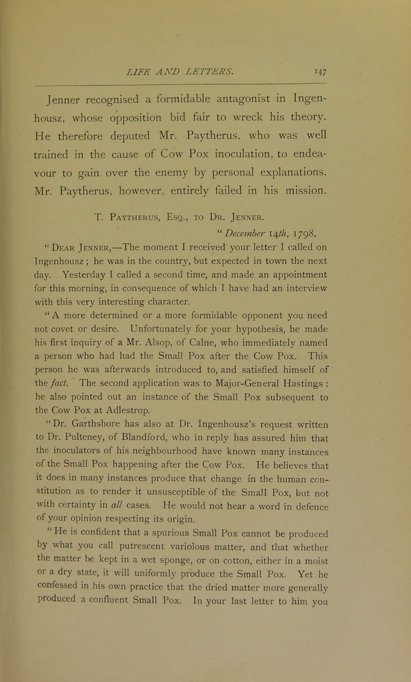 Jenner recognised a formidable antagonist in Ingen- housz, whose ojDposition bid fair to wreck his theory. He therefore deputed Mr. Paytherus, who was well trained in the cause of Cow Pox inoculation, to endea- vour to gain over the enemy by personal explanations. Mr. Paytherus, however, entirely failed in his mission. T. Paytherus, Esq., to Dr. Jenner. December i^th, 1798. “ Dear Jenner,—The moment I received your letter I called on Ingenhousz ; he was in the country, but expected in town the next day. Yesterday I called a second time, and made an appointment for this morning, in consequence of which I have had an interview with this very interesting character. “ A more determined or a more formidable opponent you need not covet or desire. Unfortunately for your hypothesis, he made his first inquiry of a Mr. Alsop, of Caine, who immediately named a person who had had the Small Pox after the Cow Pox. This person he was afterwards introduced to, and satisfied himself of the fact. The second application was to Major-General Hastings : he also pointed out an instance of the Small Pox subsequent to the Cow Pox at Adlestrop. “ Dr. Garthshore has also at Dr. Ingenhousz’s request written to Dr. Pulteney, of Blandford, who in reply has assured him that the inoculators of his neighbourhood have known many instances of the Small Pox happening after the Cow Pox. He believes that it does in many instances produce that change in the human con- stitution as to render it unsusceptible of the Small Pox, but not with certainty in all cases. He would not hear a word in defence of your opinion respecting its origin.  He is confident that a spurious Small Pox cannot be produced by what you call putrescent variolous matter, and that whether the matter be kept in a wet sponge, or on cotton, either in a moist or a dry state, it will uniformly produce the Small Pox. Yet he confessed in his own practice that the dried matter more generally produced a confluent Small Pox. In your last letter to him you