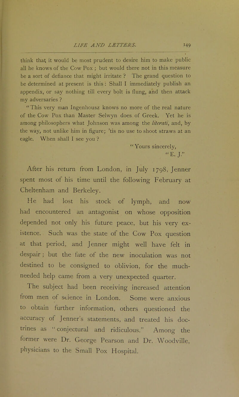 think that it would be most prudent to desire him to make public all he knows of the Cow Pox ; but would there not in this measure be a sort of defiance that might irritate ? The grand question to be determined at present is this : Shall I immediately publish an appendix, or say nothing till every bolt is flung, and then attack my adversaries ? “This very man Ingenhousz knows no more of the real nature of the Cow Pox than Master Selwyn does of Greek. Yet he is among philosophers what Johnson was among the literati., and, by the way, not unlike him in figure; ’tis no use to shoot straws at an eagle. When shall I see you ? “Yours sincerely, E. J.” After his return from London, in July 1798, Jenner spent most of his time until the following February at Cheltenham and Berkeley. He had lost his stock of lymph, and now had encountered an antagonist on whose opposition depended not only his future peace, but his very ex- istence. Such was the state of the Cow Pox question at that period, and Jenner might well have felt in despair; but the fate of the new inoculation was not destined to be consigned to oblivion, for the much- needed help came from a very unexpected quarter. The subject had been receiving increased attention from men of science in London. Some were anxious to obtain further information, others questioned the accuracy of Jenner’s statements, and treated his doc- trines as “ conjectural and ridiculous.” Among the former were Dr. George Pearson and Dr. Woodville, physicians to the Small Pox Hospital.