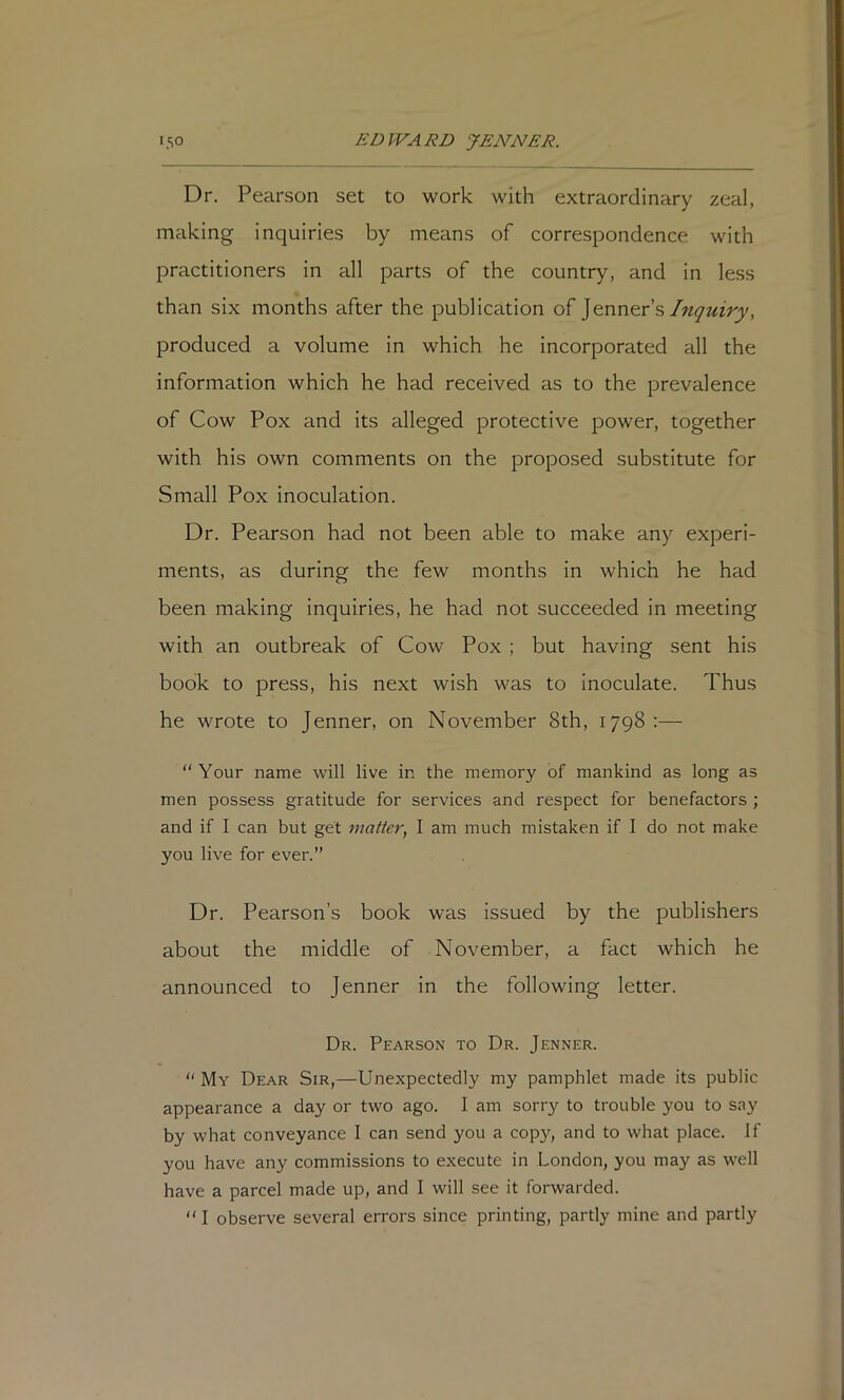 Dr. Pearson set to work with extraordinary zeal, making inquiries by means of correspondence with practitioners in all parts of the country, and in less than six months after the publication of ]enners Inquiry, produced a volume in which he incorporated all the information which he had received as to the prevalence of Cow Pox and its alleged protective power, together with his own comments on the proposed substitute for Small Pox inoculation. Dr. Pearson had not been able to make any experi- ments, as during the few months in which he had been making inquiries, he had not succeeded in meeting with an outbreak of Cow Pox ; but having sent his book to press, his next wish was to inoculate. Thus he wrote to Jenner, on November 8th, 1798:— Your name will live in the memory of mankind as long as men possess gratitude for services and respect for benefactors ; and if I can but gel matter, 1 am much mistaken if I do not make you live for ever.” Dr. Pearson’s book was issued by the publishers about the middle of November, a fact which he announced to Jenner in the following letter. Dr. Pearson to Dr. Jenner. “ My Dear Sir,—Unexpectedly my pamphlet made its public appearance a day or two ago. I am sorry to trouble you to say by what conveyance 1 can send you a copy, and to what place. If you have any commissions to execute in London, you may as well have a parcel made up, and I will see it forwarded. I observe several errors since printing, partly mine and partly