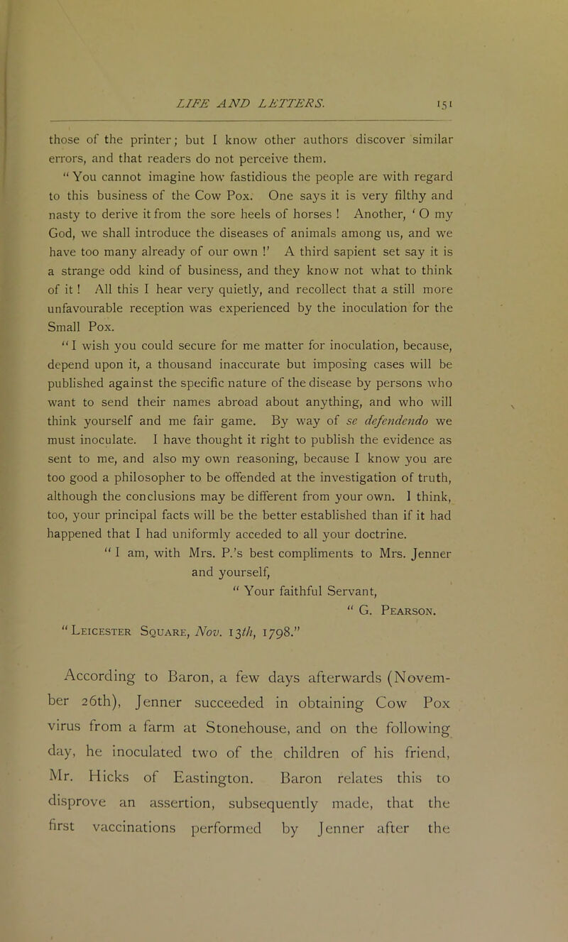 those of the printer; but I know other authors discover similar errors, and that readers do not perceive them. “ You cannot imagine how fastidious the people are with regard to this business of the Cow Pox. One says it is very filthy and nasty to derive it from the sore heels of horses ! Another, ‘ O my God, we shall introduce the diseases of animals among us, and we have too many already of our own !’ A third sapient set say it is a strange odd kind of business, and they know not what to think of it ! All this I hear very quietly, and recollect that a still more unfavourable reception was experienced by the inoculation for the Small Pox. “ I wish you could secure for me matter for inoculation, because, depend upon it, a thousand inaccurate but imposing cases will be published against the specific nature of the disease by persons who want to send their names abroad about anything, and who will think yourself and me fair game. By way of se defendendo we must inoculate. I have thought it right to publish the evidence as sent to me, and also my own reasoning, because I know you are too good a philosopher to be offended at the investigation of truth, although the conclusions may be different from your own. 1 think, too, your principal facts will be the better established than if it had happened that I had uniformly acceded to all your doctrine. “ I am, with Mrs. P.’s best compliments to Mrs. Jenner and yourself, “ Your faithful Servant, “ G. Pearson. “Leicester Square, Abt;. 13/^, 1798.” According to Baron, a few days afterwards (Novem- ber 26th), Jenner succeeded in obtaining Cow Pox virus from a farm at Stonehouse, and on the following day, he inoculated two of the children of his friend, Mr. Hicks of Eastington. Baron relates this to disprove an assertion, subsequently made, that the first vaccinations performed by Jenner after the