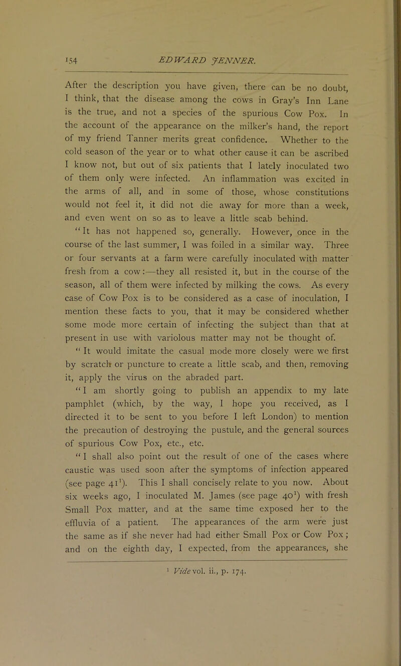 After the description you have given, there can be no doubt, I think, that the disease among the cows in Gray’s Inn Lane is the true, and not a species of the spurious Cow Pox. In the account of the appearance on the milker’s hand, the report of my friend Tanner merits great confidence. Whether to the cold season of the year or to what other cause it can be ascribed I know not, but out of six patients that I lately inoculated two of them only were infected. An inflammation was excited in the arms of all, and in some of those, whose constitutions would not feel it, it did not die away for more than a week, and even went on so as to leave a little scab behind. “It has not happened so, generally. However, once in the course of the last summer, I was foiled in a similar way. Three or four servants at a farm were carefully inoculated with matter fresh from a cow:—they all resisted it, but in the course of the season, all of them were infected by milking the cows. As every case of Cow Pox is to be considered as a case of inoculation, I mention these facts to you, that it may be considered whether some mode more certain of infecting the subject than that at present in use with variolous matter may not be thought of. “ It would imitate the casual mode more closely were we first by scratch or puncture to create a little scab, and then, removing it, apply the virus on the abraded part. “ I am shortly going to publish an appendix to my late pamphlet (which, by the way, I hope you received, as I directed it to be sent to you before I left London) to mention the precaution of destroying the pustule, and the general sources of spurious Cow Pox, etc., etc. “ I shall also point out the result of one of the cases where caustic was used soon after the symptoms of infection appeared (see page 41’). This I shall concisely relate to you now. About six weeks ago, I inoculated M. James (see page 40') with fresh Small Pox matter, and at the same time exposed her to the effluvia of a patient. The appearances of the arm were just the same as if she never had had either Small Pox or Cow Pox; and on the eighth day, I expected, from the appearances, she * Vzdevol. ii., p. 174.