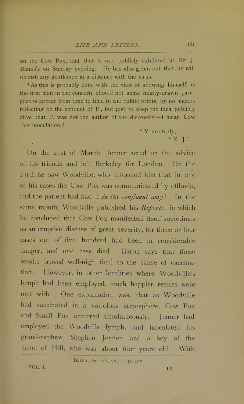 on the Cow Pox, and that it was publicly exhibited at Sir J Banks’s on Sunday evening. He has also given out that he wil furnish any gentlemen at a distance with the virus. “ As this is probably done with the view of showing himself as the first man in the concern, should not some neatly-drawn para- graphs appear from time to time in the public prints, by no means reflecting on the conduct of P., but just to keep the idea publicly alive that P. was not the author of the discovery—I mean Cow Pox inoculation ? “Yours truly, “E. J.” On the 21 St of March, Jenner acted on the advice of his friends, and left Berkeley for London. On the 23rd, he saw Woodville, who informed him that in one of his cases the Cow Pox was communicated by effluvia,, and the patient had had it in the confluent way} In the same month, Woodville published his Rep07'ts, in which he concluded that Cow Pox manifested itself sometimes as an eruptive disease of great severity, for three or four cases out of five hundred had been in considerable danger, and one case died. Baron says that these results proved well-nigh fatal to the cause of vaccina- tion. However, in other localities where Woodville’s lymph had been emj)loyed, much happier results were met with. One explanation was, that as Woodville had vaccinated in a variolous atmosphere, Cow Pox and Small Pox occurred simultaneously. Jenner had employed the Woodville lymph, and inoculated his grand-nephew, Stephen Jenner. and a boy of the name of Hill, who was about four years old. With ‘ Baron, loc. cit., vol. i., p. 322. I I VOL. I.