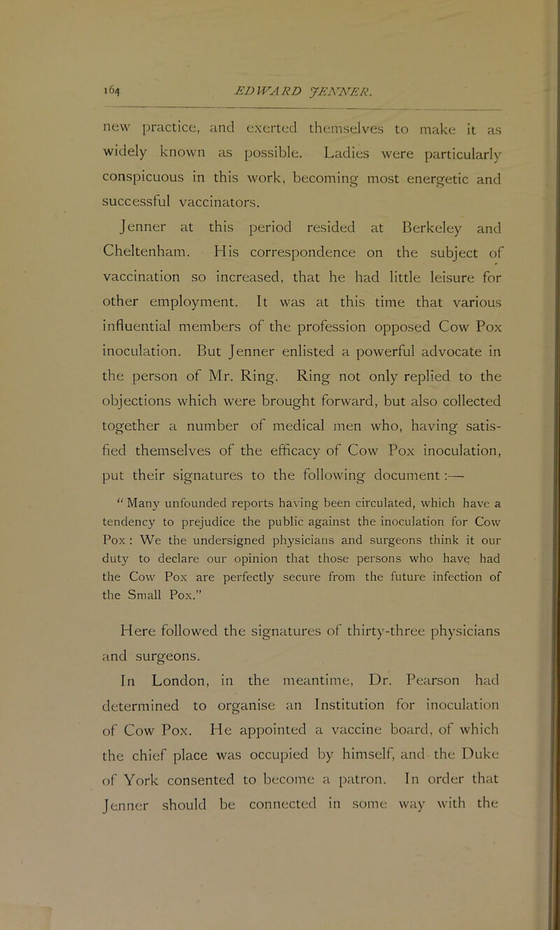 new practice, and exerted themselves to make it as widely known as possible. Ladies were particularly conspicuous in this work, becoming most energetic and successful vaccinators. Jenner at this period resided at Berkeley and Cheltenham. His correspondence on the subject of vaccination so increased, that he had little leisure for other employment. It was at this time that various influential members of the profession opposed Cow Pox inoculation. But Jenner enlisted a powerful advocate in the person of Mr. Ring. Ring not only replied to the objections which were brought forward, but also collected together a number of medical men who, having satis- fied themselves of the efficacy of Cow Pox inoculation, put their signatures to the following document;—  Man}'^ unfounded reports having been circulated, which have a tendency to prejudice the public against the inoculation for Cow Pox : We the undersigned physicians and surgeons think it our duty to declare our opinion that those persons who have had the Cow Pox are perfectly secure from the future infection of the Small Pox.” Here followed the signatures of thirty-three physicians and surgeons. In London, in the meantime, Dr. Pearson had determined to organise an Institution for inoculation of Cow Pox. He appointed a vaccine board, of which the chief place was occupied by himself, and the Duke of York consented to become a patron. In order that Jenner should be connected in some way with the