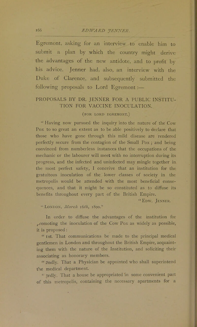 JtDJVARD J/CNNKR. Egremont, asking for an interview to enable him to submit a plan by which the country might derive the advantages of the new antidote, and to profit by his advice. Jenner had, also, an interview with the Duke of Clarence, and subsequently submitted the following proposals to Lord Egremont :— PROPOSALS BY DR. JENNER FOR A PUBLIC INSTITU- TION FOR VACCINE INOCULATION. (for lord egremont.) “ Having now pursued the inquiry into the nature of the Cow Pox to so great an extent as to be able positivel}' to declare that those who have gone through this mild disease are rendered perfectly secure from the contagion of the Small Pox; and being convinced from numberless instances that the occupations of the mechanic or the labourer will meet with no interruption during its progress, and the infected and uninfected may mingle together in the most perfect safety, I conceive that an institution for the gratuitous inoculation of the lower classes of society in the metropolis would be attended with the most beneficial conse- quences, and that it might be so constituted as to diffuse its benefits throughout every part of the British Empire.  Edw. Jenner. “ London, March ibth, 1800.’' In order to diffuse the advantages of the institution for promoting the inoculation of the Cow Pox as widely as possible, it is proposed : “ 1st. That communications be made to the principal medical gentlemen in London and throughout the British Empire, acquaint- ing them with the nature of the Institution, and soliciting their associating as honorary members. “ 2ndly. That a Physician be appointed who shall superintend the medical department. ''8rdly. 'fhat a house be appropriated‘in some convenient part of this metropolis, containing the necessary apartments for a