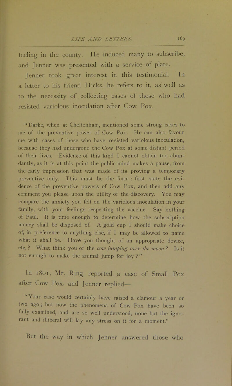 tceling in the county. He induced many to subscribe, and Jenner was presented with a service of plate. Jenner took great interest in this testimonial. In a letter to his friend Hicks, he refers to it, as well as to the necessity of collecting cases of those who had resisted variolous inoculation after Cow Pox. “Darke, when at Cheltenham, mentioned some strong cases to me of the preventive power of Cow Pox. He can also favour me with cases of those who have resisted variolous inoculation, because they had undergone the Cow Pox at some distant period of their lives. Evidence of this kind I cannot obtain too abun- dantly, as it is at this point the public mind makes a pause, from the early impression that was made of its proving a temporary preventive only. This must be the form : first state the evi- dence of the preventive powers of Cow Pox, and then add any comment you please upon the utility of the discovery. You may compare the anxiety you felt on the variolous inoculation in your family, with your feelings respecting the vaccine. Say nothing of Paul. It is time enough to determine how the subscription money shall be disposed of. A gold cup I should make choice of, in preference to anything else, if I may be allowed to name what it shall be. Have you thought of an appropriate device, etc. ? What think you of the cow jumping over the moon ? Is it not enough to make the animal jump for joy ? ” In 1801, Mr. Ring reported a case of Small Pox after Cow Pox, and Jenner replied— ‘ Your case would certainly have raised a clamour a year or two ago ; but now the phenomena of Cow Pox have been so fully examined, and are so well understood, none but the igno- rant and illiberal will lay any stress on it for a moment.” But the way in which Jenner answered those who