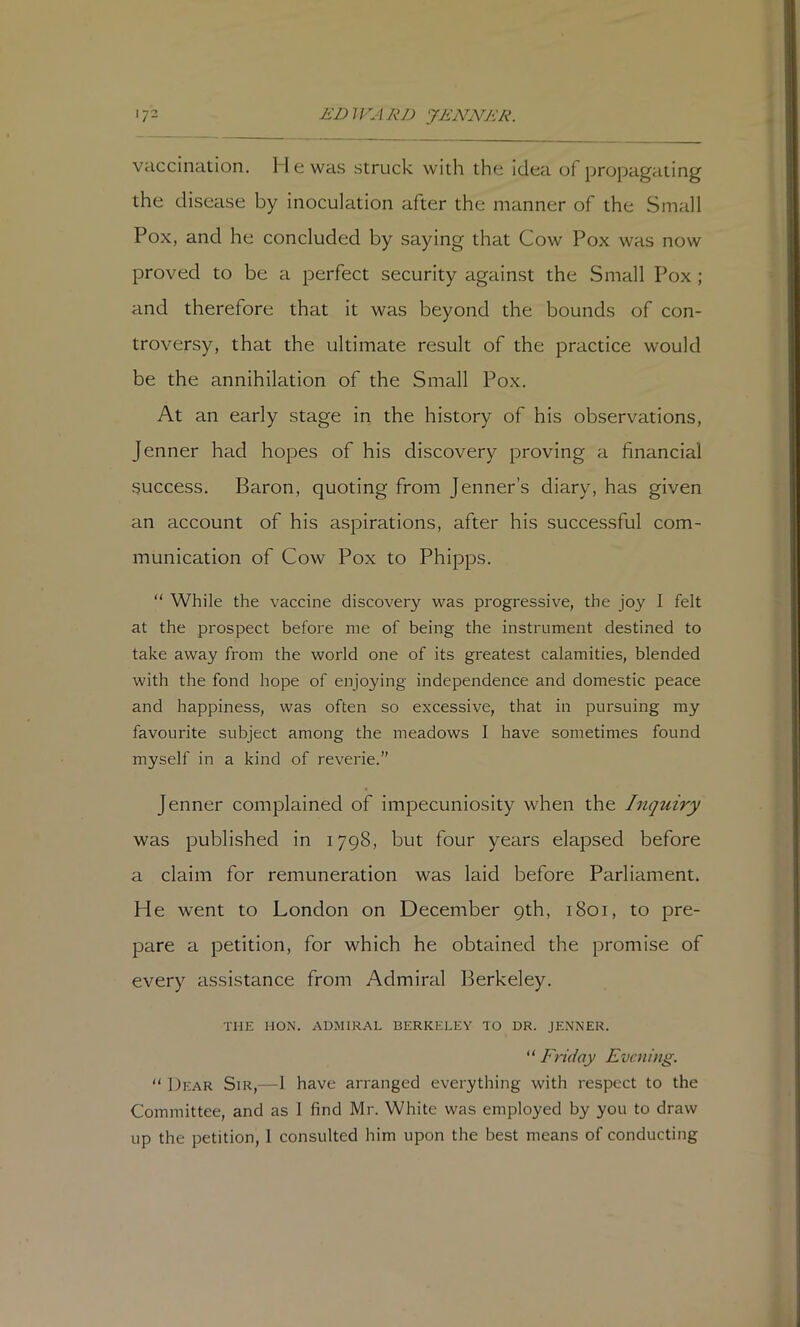vaccination. H e was struck with the idea of propagating the disease by inoculation after the manner of the Small Pox, and he concluded by saying that Cow Pox was now proved to be a perfect security against the Small Pox ; and therefore that it was beyond the bounds of con- troversy, that the ultimate result of the practice would be the annihilation of the Small Pox. At an early stage in the history of his observations, Jenner had hopes of his discovery proving a financial success. Baron, quoting from Jenner’s diary, has given an account of his aspirations, after his successful com- munication of Cow Pox to Phipps. “ While the vaccine discovery was progressive, the joy I felt at the prospect before me of being the instrument destined to take away from the world one of its greatest calamities, blended with the fond hope of enjoying independence and domestic peace and happiness, was often so excessive, that in pursuing my favourite subject among the meadows I have sometimes found myself in a kind of reverie.” Jenner complained of impecuniosity when the Inquiry was published in 1798, but four years elapsed before a claim for remuneration was laid before Parliament. He went to London on December 9th, 1801, to pre- pare a petition, for which he obtained the promise of every assistance from Admiral Berkeley. THE HON. ADMIRAL BERKELEY TO DR. JENNER. “ Friday Evening. “ Dear Sir,—1 have arranged everything with respect to the Committee, and as 1 find Mr. White was employed by you to draw up the petition, I consulted him upon the best means of conducting