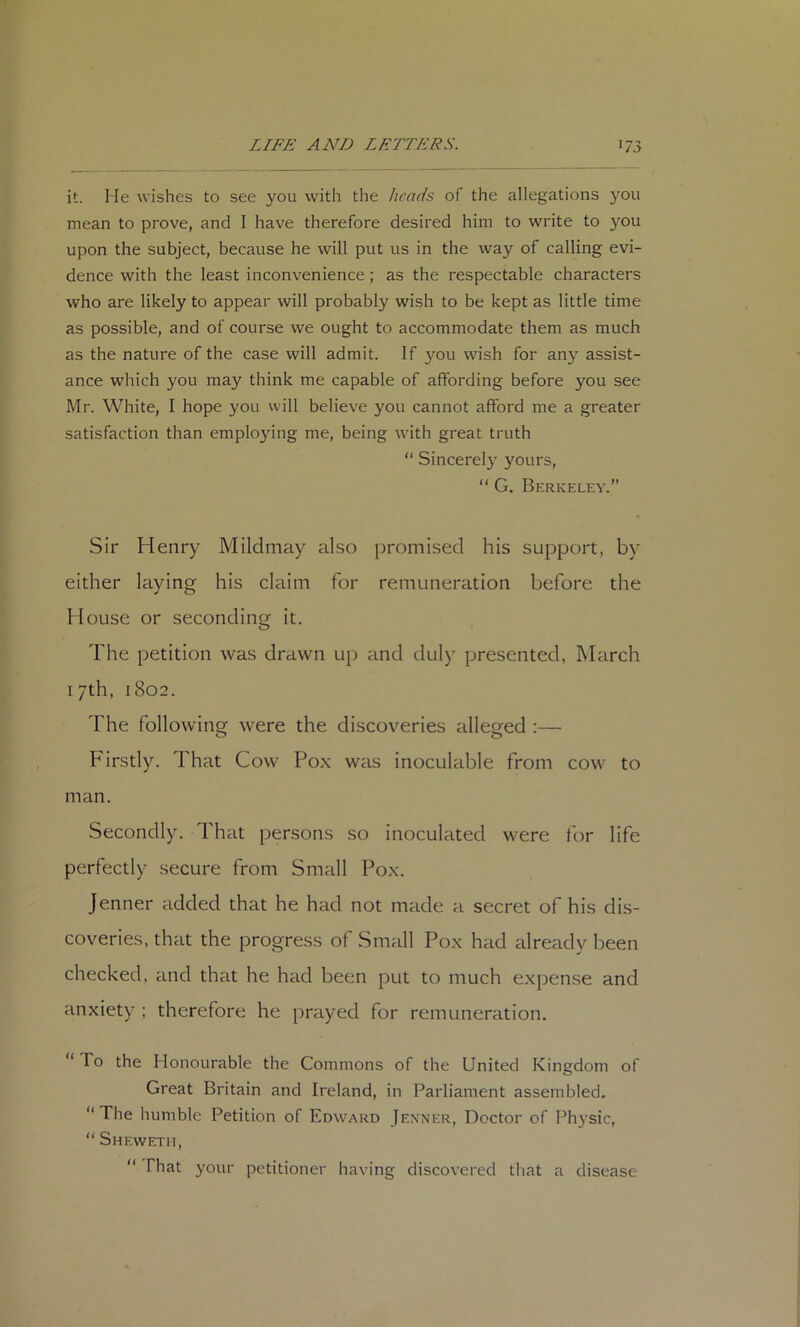 it. He wishes to see you with the heads of the allegations you mean to prove, and I have therefore desired him to write to you upon the subject, because he will put us in the way of calling evi- dence with the least inconvenience; as the respectable characters who are likely to appear will probably wish to be kept as little time as possible, and of course we ought to accommodate them as much as the nature of the case will admit. If you wish for any assist- ance which you may think me capable of affording before you see Mr. White, I hope you vvill believe you cannot afford me a greater satisfaction than employing me, being with great truth “ Sincerel}' yours, “ G. Berkeley.” Sir Henry Mildmay also promised his support, by either laying his claim for remuneration before the House or seconding it. The petition was drawn up and duly presented, March 17th, 1802. The following were the discoveries alleged :— O O Firstly. That Cow Pox was inoculable from cow to man. Secondly. That persons so inoculated were for life perfectly secure from Small Pox. Jenner added that he had not made a secret of his dis- coveries, that the progress of Small Pox had already been checked, and that he had been put to much expense and anxiety ; therefore he prayed for remuneration. “ To the Honourable the Commons of the United Kingdom of Great Britain and Ireland, in Parliament assembled. “The humble Petition of Edward Jenner, Doctor of Physic, “ Sheweth, “ That your petitioner having discovered that a disease