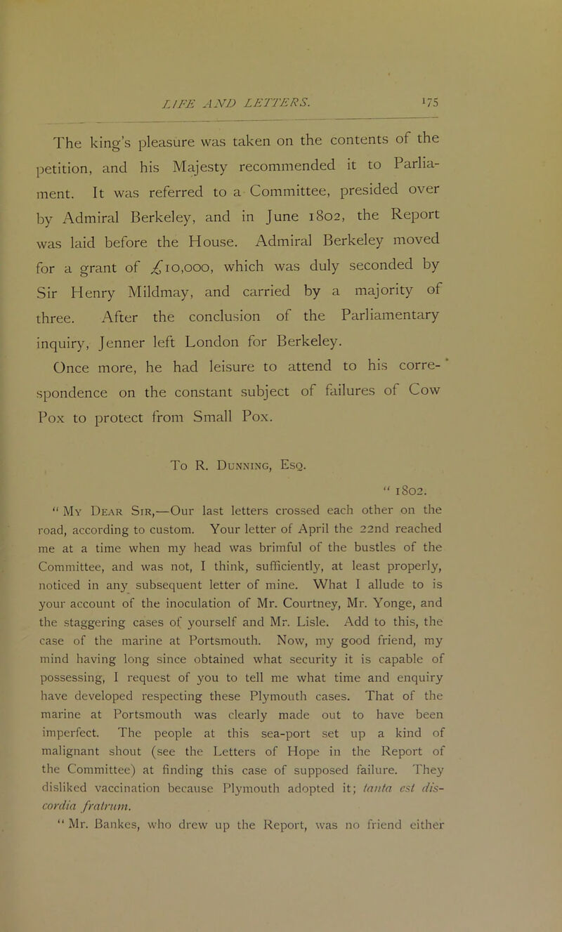 The king’s pleasure was taken on the contents of the petition, and his Majesty recommended it to Parlia- ment. It was referred to a Committee, presided over by Admiral Berkeley, and in June 1802, the Report was laid before the House. Admiral Berkeley moved for a grant of ^10,000, which was duly seconded by Sir Henry Mildmay, and carried by a majority of three. After the conclusion of the Parliamentary inquiry, Jenner left London for Berkeley. Once more, he had leisure to attend to his corre- spondence on the constant subject of failures of Cow Pox to protect from Small Pox. To R. Dunning, Esq.  1802.  My Dear Sir,—Our last letters crossed each other on the road, according to custom. Your letter of April the 22nd reached me at a time when my head was brimful of the bustles of the Committee, and was not, I think, sufficiently, at least properly, noticed in any subsequent letter of mine. What 1 allude to is your account of the inoculation of Mr. Courtney, Mr. Yonge, and the staggering cases of yourself and Mr. Lisle. Add to this, the case of the marine at Portsmouth. Now, my good friend, my mind having long since obtained what security it is capable of possessing, 1 request of you to tell me what time and enquiry have developed respecting these Plymouth cases. That of the marine at Portsmouth was clearly made out to have been imperfect. The people at this sea-port set up a kind of malignant shout (see the Letters of Hope in the Report of the Committee) at finding this case of supposed failure. They disliked vaccination because Plymouth adopted it; tnnta est dis- co niia fratrnm. “ Mr. Bankes, who drew up the Report, was no friend either