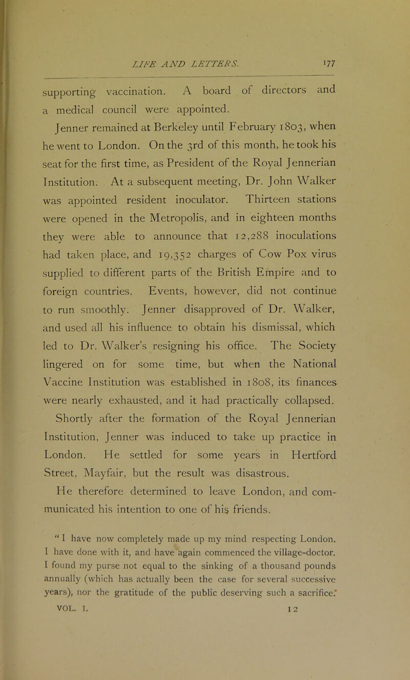 supporting vaccination. A board of directors and a medical council were appointed. Jenner remained at Berkeley until February 1803, when he went to London. On the 3rd of this month, he took his seat for the first time, as President of the Royal Jennerian Institution. At a subsequent meeting, Dr. John Walker was appointed resident inoculator. Thirteen stations were opened in the Metropolis, and in eighteen months they were able to announce that 12,288 inoculations had taken place, and 19,352 charges of Cow Pox virus supplied to different parts of the British Empire and to foreign countries. Events, however, did not continue to run smoothly. Jenner disapproved of Dr. Walker, and used all his influence to obtain his dismissal, which led to Dr. Walker’s resigning his office. The Society lingered on for some time, but when the National Vaccine Institution was established in 1808, its finances were nearly exhausted, and it had practically collapsed. Shortly after the formation of the Royal Jennerian Institution, Jenner was induced to take up practice in London. He settled for some years in Hertford Street, Mayfair, but the result was disastrous. He therefore determined to leave London, and com- municated his Intention to one of his friends. “ I have now completely made up my mind respecting London. I have done with it, and have again commenced the village-doctor. I found my purse not equal to the sinking of a thousand pounds annually (which has actually been the case for several successive years), nor the gratitude of the public deserving such a sacrifice.' 12 VOL. I.