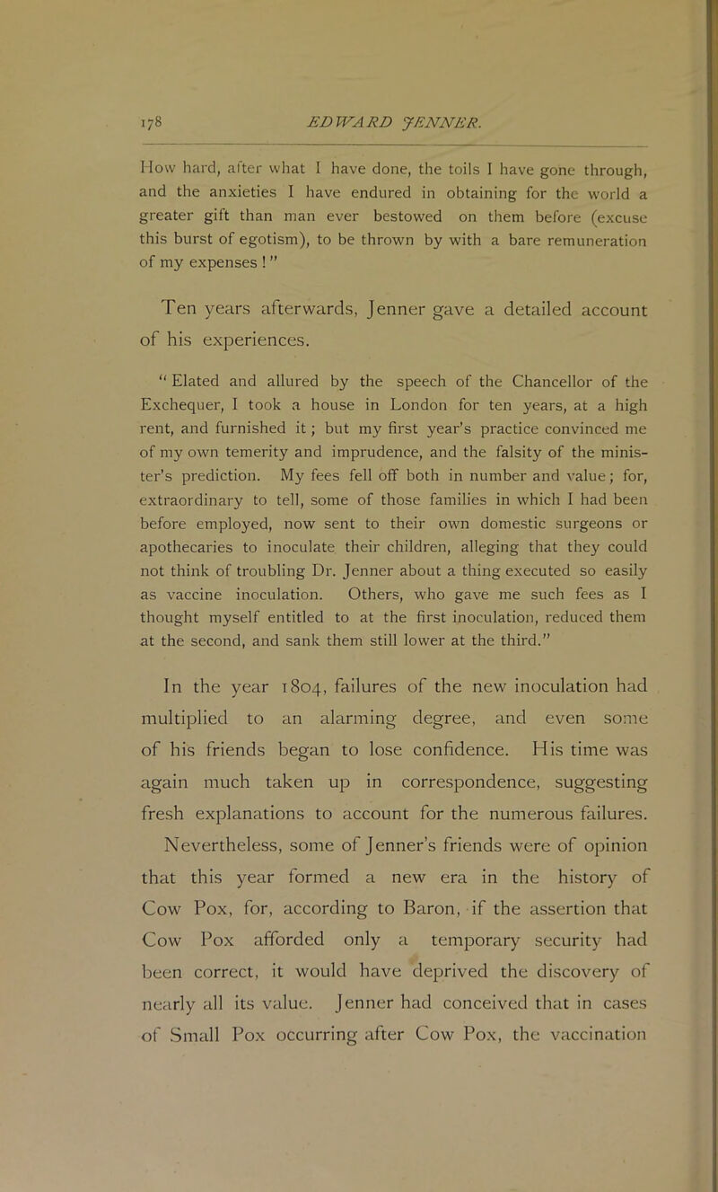 I low hard, after what I have done, the toils I have gone through, and the anxieties I have endured in obtaining for the world a greater gift than man ever bestowed on them before (excuse this burst of egotism), to be thrown by with a bare remuneration of my expenses ! ” Ten years afterwards, Jenner gave a detailed account of his experiences. “ Elated and allured by the speech of the Chancellor of the Exchequer, 1 took a house in London for ten years, at a high rent, and furnished it; but my first year’s practice convinced me of my own temerity and imprudence, and the falsity of the minis- ter’s prediction. My fees fell off both in number and value; for, extraordinary to tell, some of those families in which 1 had been before employed, now sent to their own domestic surgeons or apothecaries to inoculate their children, alleging that they could not think of troubling Dr. Jenner about a thing executed so easily as vaccine inoculation. Others, who gave me such fees as I thought myself entitled to at the first inoculation, reduced them at the second, and sank them still lower at the third.” In the year 1804, failures of the new inoculation had multiplied to an alarming degree, and even some of his friends began to lose confidence. His time was again much taken up in correspondence, suggesting fresh explanations to account for the numerous failures. Nevertheless, some of Jenner’s friends were of opinion that this year formed a new era in the history of Cow Pox, for, according to Baron, if the assertion that Cow Pox afforded only a temporary security had been correct, it would have deprived the discovery of nearly all its value. Jenner had conceived that in cases of Small Pox occurring after Cow Pox, the vaccination