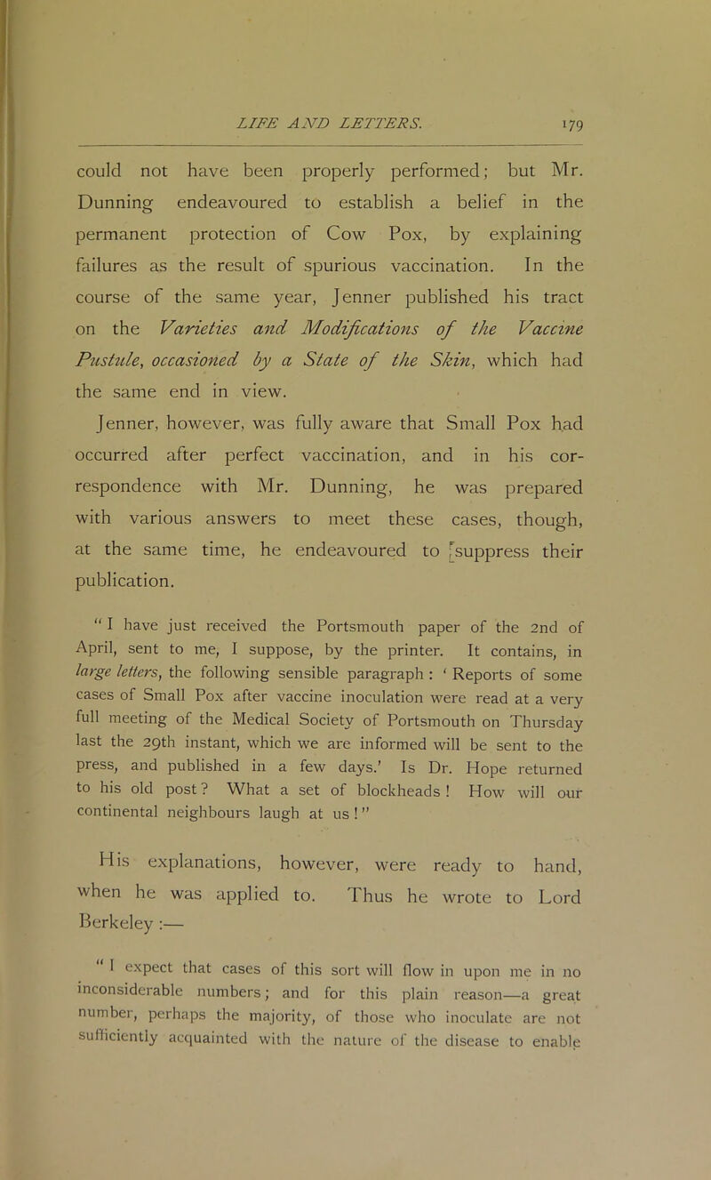 could not have been properly performed; but Mr. Dunning endeavoured to establish a belief in the permanent protection of Cow Pox, by explaining failures as the result of spurious vaccination. In the course of the same year, Jenner published his tract on the Varieties and Modifications of the Vaccine Piistide, occasioned by a State of the Skin, which had the same end in view. Jenner, however, was fully aware that Small Pox had occurred after perfect vaccination, and in his cor- respondence with Mr. Dunning, he was prepared with various answers to meet these cases, though, at the same time, he endeavoured to ^suppress their publication. “ I have just received the Portsmouth paper of the 2nd of April, sent to me, I suppose, by the printer. It contains, in large letters, the following sensible paragraph : ‘ Reports of some cases of Small Pox after vaccine inoculation were read at a very full meeting of the Medical Society of Portsmouth on Thursday last the 29th instant, which we are informed will be sent to the press, and published in a few days.' Is Dr. Hope returned to his old post ? What a set of blockheads ! How will our continental neighbours laugh at us ! ” His explanations, however, were ready to hand, when he was applied to. Thus he wrote to Lord Berkeley ;— 1 expect that cases of this sort will flow in upon me in no inconsiderable numbers; and for this plain reason—a great number, perhaps the majority, of those who inoculate are not sulliciently acquainted with the nature of the disease to enable