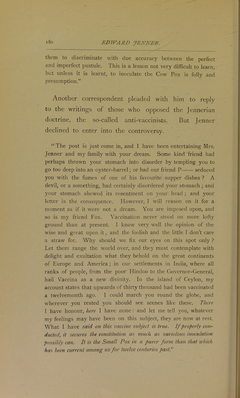 them to discriminate with due accuracy between the perfect and imperfect pustule. This is a lesson not very difficult to learn, but unless it is learnt, to inoculate the Cow Pox is folly and presumption.” Another correspondent pleaded with him to reply to the writings of those who opposed the Jennerian doctrine, the so-called anti-vaccinists. But Jenner declined to enter into the controversy. “ The post is just come in, and I have been entertaining Mrs. Jenner and my family with your dream. Some kind friend had perhaps thrown your stomach into disorder by tempting you to go too deep into an oyster-barrel; or had our friend P seduced you with the fumes of one of his favourite supper dishes ? A devil, or a something, had certainly disordered your stomach ; and your stomach shewed its resentment on your head ; and your letter is the consequence. However, I will reason on it for a moment as if it were not a dream. You are imposed upon, and so is my friend Fox. Vaccination never stood on more lofty ground than at present. 1 know very well the opinion of the wise and great upon it, and the foolish and the little 1 don’t care a straw for. Why should we fix our eyes on this spot only ? Let them range the world over, and they must contemplate with delight and exultation what they behold on the great continents of Europe and America; in our settlements in India, where all ranks of people, from the poor Hindoo to the Governor-General, hail Vaccina as a new divinity. In the island of Ceylon, my account states that upwards of thirty thousand had been vaccinated a twelvemonth ago. I could march you round the globe, and wherever you rested you should see scenes like these. There 1 have honour, here I have none: and let me tell you, whatever my feelings may have been on this subject, they are now at rest. What I have said on this vaccine subject is true. If properly con- ducted, it secures the constitution as much as variolous inoculation possibly can. It is the Small Pox in a purer form than that which has been current among us for twelve centuries past.