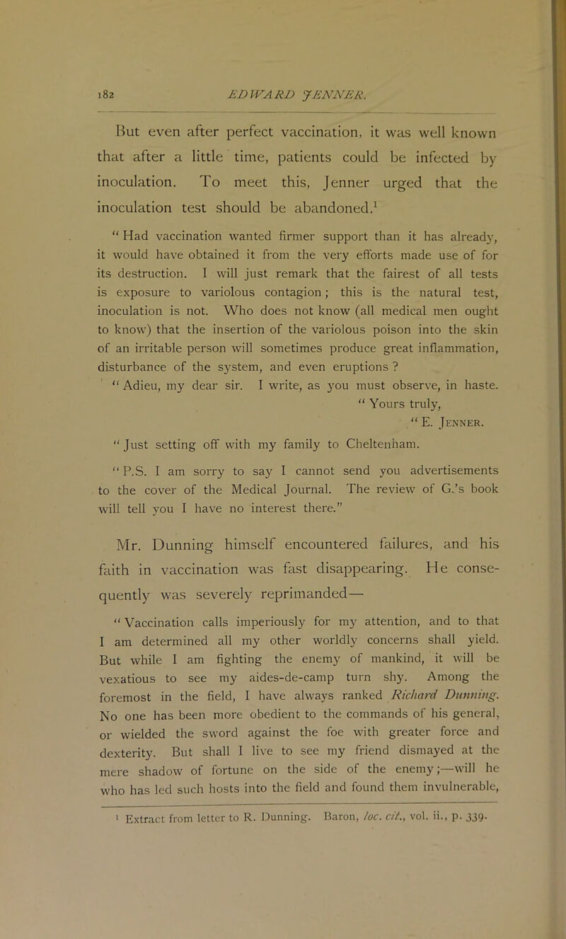 But even after perfect vaccination, it was well known that after a little time, patients could be infected by inoculation. To meet this, Jenner urged that the inoculation test should be abandoned.^ “ Had vaccination wanted firmer support than it has already, it would have obtained it from the very efforts made use of for its destruction. I will just remark that the fairest of all tests is exposure to variolous contagion; this is the natural test, inoculation is not. Who does not know (all medical men ought to know) that the insertion of the variolous poison into the skin of an irritable person will sometimes produce great inflammation, disturbance of the S}'’Stem, and even eruptions ?  Adieu, my dear sir. I write, as }'Ou must observe, in haste.  Yours truly, “ E. Jenner.  Just setting off with my family to Cheltenham. '‘P.S. I am sorry to say I cannot send you advertisements to the cover of the Medical Journal. The review of G.’s book will tell you I have no interest there.” Mr. Dunning himself encountered failures, and his faith in vaccination was fast disappearing. He conse- quently was severely reprimanded—  Vaccination calls imperiously for my attention, and to that I am determined all my other worldly concerns shall yield. But while I am fighting the enemy of mankind, it will be vexatious to see my aides-de-camp turn shy. Among the foremost in the field, I have always ranked Richard Dunning. No one has been more obedient to the commands of his general, or wielded the sword against the foe with greater force and dexterity. But shall I live to see my friend dismayed at the mere shadow of fortune on the side of the enemy;—will he who has led such hosts into the field and found them invulnerable. ' Extract from letter to R. Dunning. Baron, he. cit., vol. ii., p. 339.