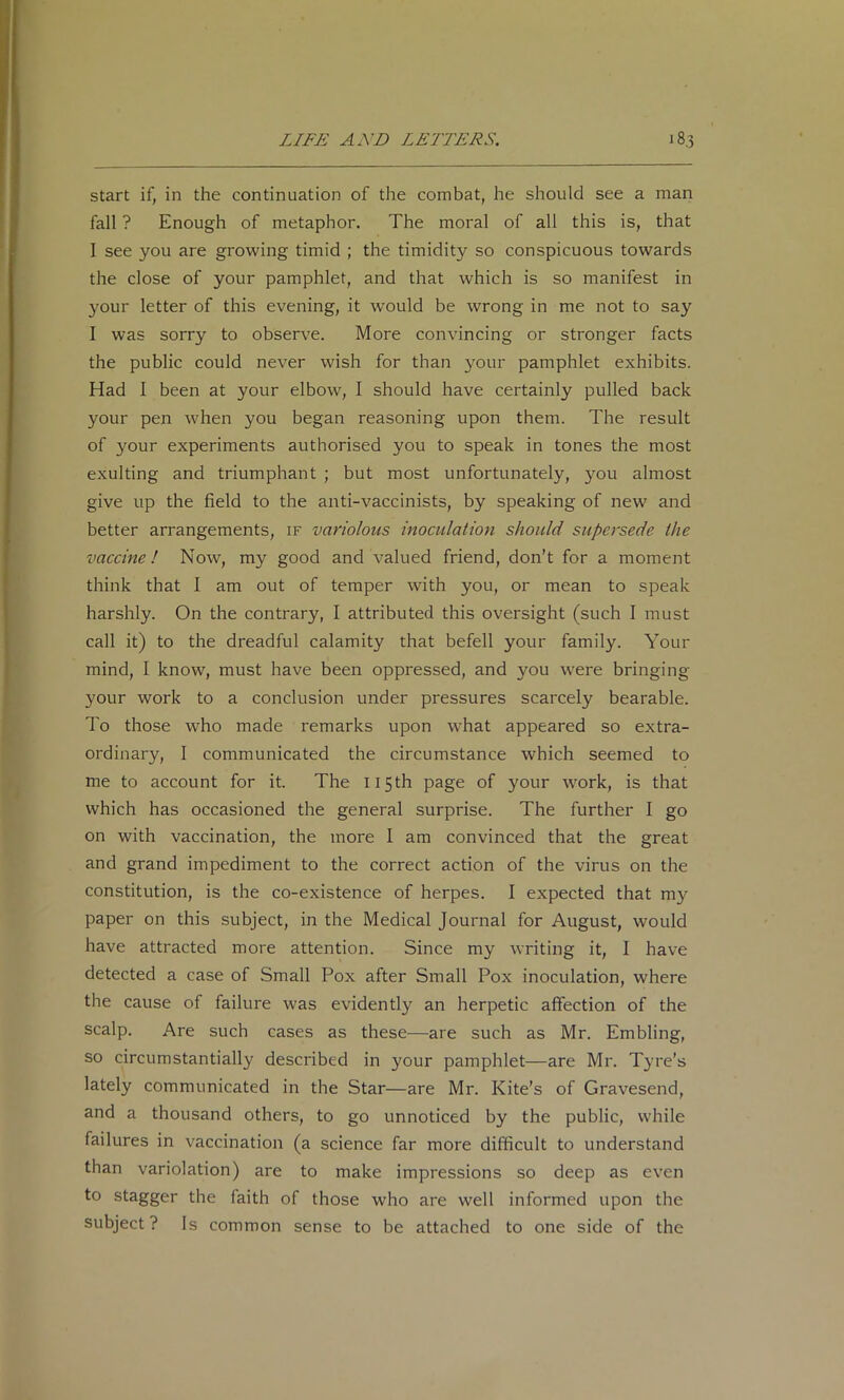 start if, in the continuation of the combat, he should see a man fall ? Enough of metaphor. The moral of all this is, that I see you are growing timid ; the timidity so conspicuous towards the close of your pamphlet, and that which is so manifest in your letter of this evening, it would be wrong in me not to say I was sorry to observe. More convincing or stronger facts the public could never wish for than your pamphlet exhibits. Had I been at your elbow, I should have certainly pulled back your pen when you began reasoning upon them. The result of your experiments authorised you to speak in tones the most exulting and triumphant ; but most unfortunately, you almost give up the field to the anti-vaccinists, by speaking of new and better arrangements, if variolous inoculation should supersede the vaccine I Now, my good and valued friend, don’t for a moment think that I am out of temper with you, or mean to speak harshly. On the contrary, I attributed this oversight (such I must call it) to the dreadful calamity that befell your family. Your mind, I know, must have been oppressed, and you were bringing your work to a conclusion under pressures scarcely bearable. To those who made remarks upon what appeared so extra- ordinary, I communicated the circumstance which seemed to me to account for it. The 115th page of your Avork, is that which has occasioned the general surprise. The further I go on with vaccination, the more I am convinced that the great and grand impediment to the correct action of the virus on the constitution, is the co-existence of herpes. I expected that my paper on this subject, in the Medical Journal for August, would have attracted more attention. Since my writing it, I have detected a case of Small Pox after Small Pox inoculation, where the cause of failure was evidently an herpetic affection of the scalp. Are such cases as these—are such as Mr. Embling, so circumstantially described in your pamphlet—are Mr. Tyre’s lately communicated in the Star—are Mr. Kite’s of Gravesend, and a thousand others, to go unnoticed by the public, while failures in vaccination (a science far more difficult to understand than variolation) are to make impressions so deep as even to stagger the faith of those who are well informed upon the subject? Is common sense to be attached to one side of the