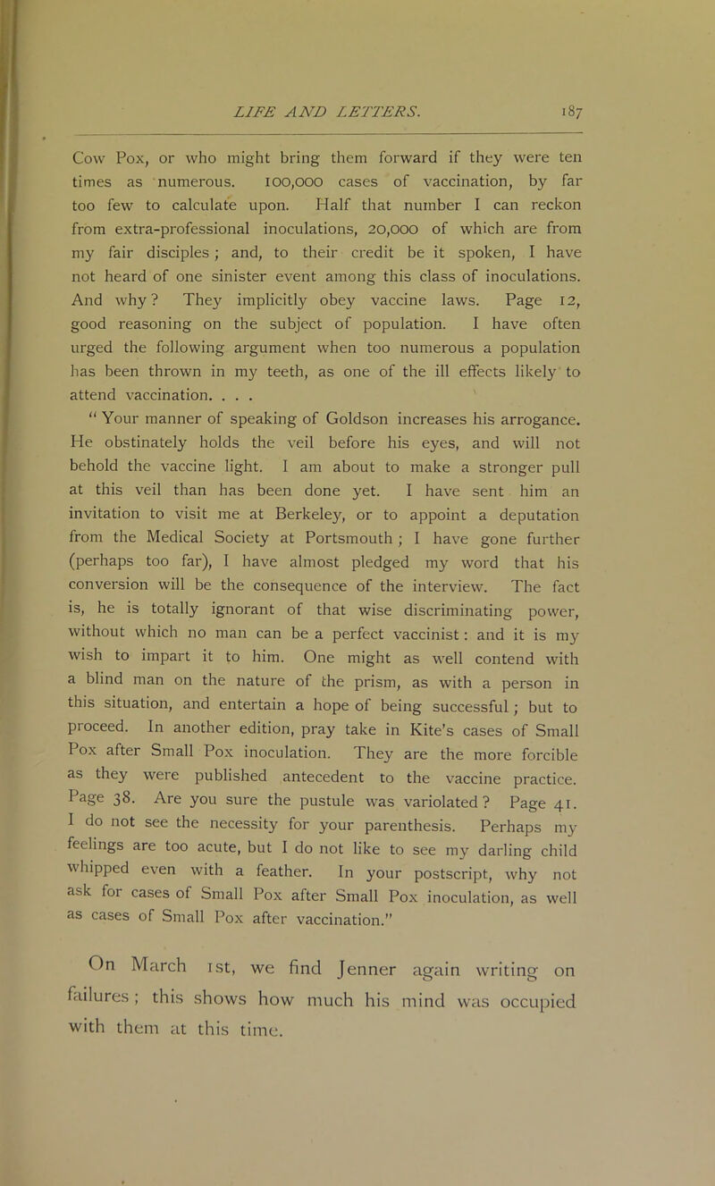 Cow Pox, or who might bring them forward if they were ten times as numerous. 100,000 cases of vaccination, by far too few to calculate upon. Half that number I can reckon from extra-professional inoculations, 20,000 of which are from my fair disciples; and, to their credit be it spoken, I have not heard of one sinister event among this class of inoculations. And why? They implicitly obey vaccine laws. Page 12, good reasoning on the subject of population. I have often urged the following argument when too numerous a population has been thrown in my teeth, as one of the ill effects likely to attend vaccination. . . . “ Your manner of speaking of Goldson increases his arrogance. He obstinately holds the veil before his eyes, and will not behold the vaccine light. I am about to make a stronger pull at this veil than has been done yet. I have sent him an invitation to visit me at Berkeley, or to appoint a deputation from the Medical Society at Portsmouth ; I have gone further (perhaps too far), I have almost pledged my word that his conversion will be the consequence of the interview. The fact is, he is totally ignorant of that wise discriminating power, without which no man can be a perfect vaccinist; and it is my wish to impart it to him. One might as well contend with a blind man on the nature of the prism, as with a person in this situation, and entertain a hope of being successful; but to proceed. In another edition, pray take in Kite’s cases of Small Pox after Small Pox inoculation. They are the more forcible as they were published antecedent to the vaccine practice. Page 38. Are you sure the pustule was variolated? Page 41. I do not see the necessity for your parenthesis. Perhaps my feelings are too acute, but I do not like to see my darling child whipped even with a feather. In your postscript, why not ask for cases of Small Pox after Small Pox inoculation, as well as cases of Small Pox after vaccination.” On March ist, we find Jenner again writing on failures ; this shows how much his mind was occupied with them at this time.