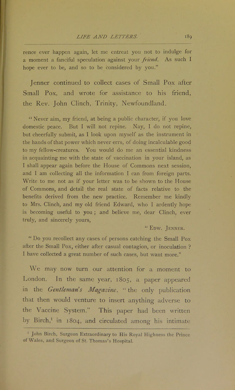 rence ever happen again, let me entreat you not to indulge for a moment a fanciful speculation against your ftiend. As such I hope ever to be, and so to be considered by you.” Jenner continued to collect cases of Small Pox after Small Pox, and wrote for assistance to his friend, the Rev. John Clinch, Trinity, Newfoundland. “ Never aim, my friend, at being a public character, if 3mu love domestic peace. But I will not repine. Nay, I do not repine, but cheerfully submit, as I look upon myself as the instrument in the hands of that power which never errs, of doing incalculable good to my fellow-creatures. You would do me an essential kindness in acquainting me with the state of vaccination in your island, as I shall appear again before the House of Commons next session, and I am collecting all the information I can from foreign parts. Write to me not as if your letter was to be shown to the House of Commons, and detail the real state of facts relative to the benefits derived from the new practice. Remember me kindly to Mrs. Clinch, and my old friend Edward, who I ardently hope is becoming useful to you ; and believe me, dear Clinch, ever truly, and sincerely yours,  Edw. Jenner. “ Do you recollect any cases of persons catching the Small Pox after the Small Pox, either after casual contagion, or inoculation ? I have collected a great number of such cases, but want more.” We may now turn our attention for a moment to London. In the same year, 1805, a paper appeared in the Gentleman s Magazine, “ the only publication that then would venture to insert anything adverse to the Vaccine System.” This paper had been written by Birch,^ in 1804, and circulated among his intimate ' John Birch, Surgeon Extraordinary to His Royal Highness tlie Prince of Wales, and Surgeon of St. Thomas’s Hospital.