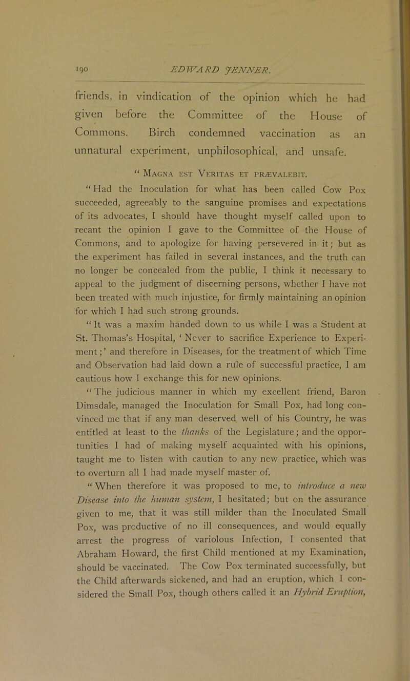 friends, in vindication of the opinion which he had given before the Committee of the House of Commons. Birch condemned vaccination as an unnatural experiment, unphilosophical, and unsafe, “ Magn.'^ est Veritas et PRiEVALEBiT. “Had the Inoculation for what has been called Cow Pox succeeded, agreeably to the sanguine promises and expectations of its advocates, I should have thought myself called upon to recant the opinion I gave to the Committee of the House of Commons, and to apologize for having persevered in it; but as the experiment has failed in several instances, and the truth can no longer be concealed from the public, I think it necessary to appeal to the judgment of discerning persons, whether I have not been treated with much injustice, for firmly maintaining an opinion for which I had such strong grounds. “ It was a maxim handed down to us -while I was a Student at St. Thomas’s Hospital, ‘ Never to sacrifice Experience to Experi- ment; ’ and therefore in Diseases, for the treatment of which Time and Observation had laid down a rule of successful practice, I am cautious how 1 exchange this for new opinions. “ The judicious manner in which my excellent friend, Baron Dimsdale, managed the Inoculation for Small Pox, had long con- vinced me that if any man deserved well of his Country, he was entitled at least to the thanks of the Legislature; and the oppor- tunities I had of making myself acquainted with his opinions, taught me to listen with caution to any new practice, which was to overturn all I had made myself master of. “ When therefore it was proposed to me, to inlroducc a new Disease into the human system, I hesitated; but on the assurance given to me, that it was still milder than the Inoculated Small Pox, was productive of no ill consequences, and would equally arrest the progress of variolous Infection, I consented that Abraham Howard, the first Child mentioned at my Examination, should be vaccinated. The Cow Pox terminated successfully, but the Child afterwards sickened, and had an eruption, which 1 con- sidered the Small Pox, though others called it an Hybrid Eruption,