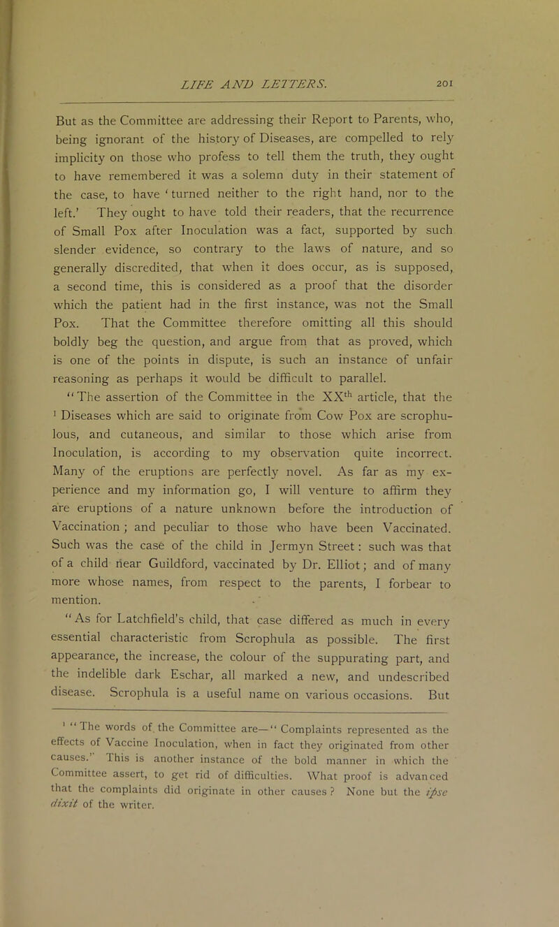 But as the Committee are addressing their Report to Parents, who, being ignorant of the history of Diseases, are compelled to rely implicity on those who profess to tell them the truth, they ought to have remembered it was a solemn duty in their statement of the case, to have ‘ turned neither to the right hand, nor to the left.’ They ought to have told their readers, that the recurrence of Small Pox after Inoculation was a fact, supported by such slender evidence, so contrary to the laws of nature, and so generally discredited, that when it does occur, as is supposed, a second time, this is considered as a proof that the disorder which the patient had in the first instance, was not the Small Pox. That the Committee therefore omitting all this should boldly beg the question, and argue from that as proved, which is one of the points in dispute, is such an instance of unfair reasoning as perhaps it would be difficult to parallel. “The assertion of the Committee in the XX‘*' article, that the ' Diseases which are said to originate from Cow' Pox are scrophu- lous, and cutaneous, and similar to those which arise from Inoculation, is according to my observation quite incorrect. Many of the eruptions are perfectly novel. As far as my ex- perience and my information go, I will venture to affirm they are eruptions of a nature unknown before the introduction of Vaccination ; and peculiar to those who have been Vaccinated. Such was the case of the child in Jermyn Street: such was that of a child hear Guildford, vaccinated by Dr. Elliot; and of many more whose names, from respect to the parents, I forbear to mention. “ As for Latchfield’s child, that case differed as much in every essential characteristic from Scrophula as possible. The first appearance, the increase, the colour of the suppurating part, and the indelible dark Eschar, all marked a new, and undescribed disease. Scrophula is a useful name on various occasions. But ' “The words of, the Committee are—“ Complaints represented as the effects of Vaccine Inoculation, when in fact they originated from other causes. This is another instance of the bold manner in which the Committee assert, to get rid of difficulties. What proof is advanced that the complaints did originate in other causes ? None but the ipse dixit of the writer.