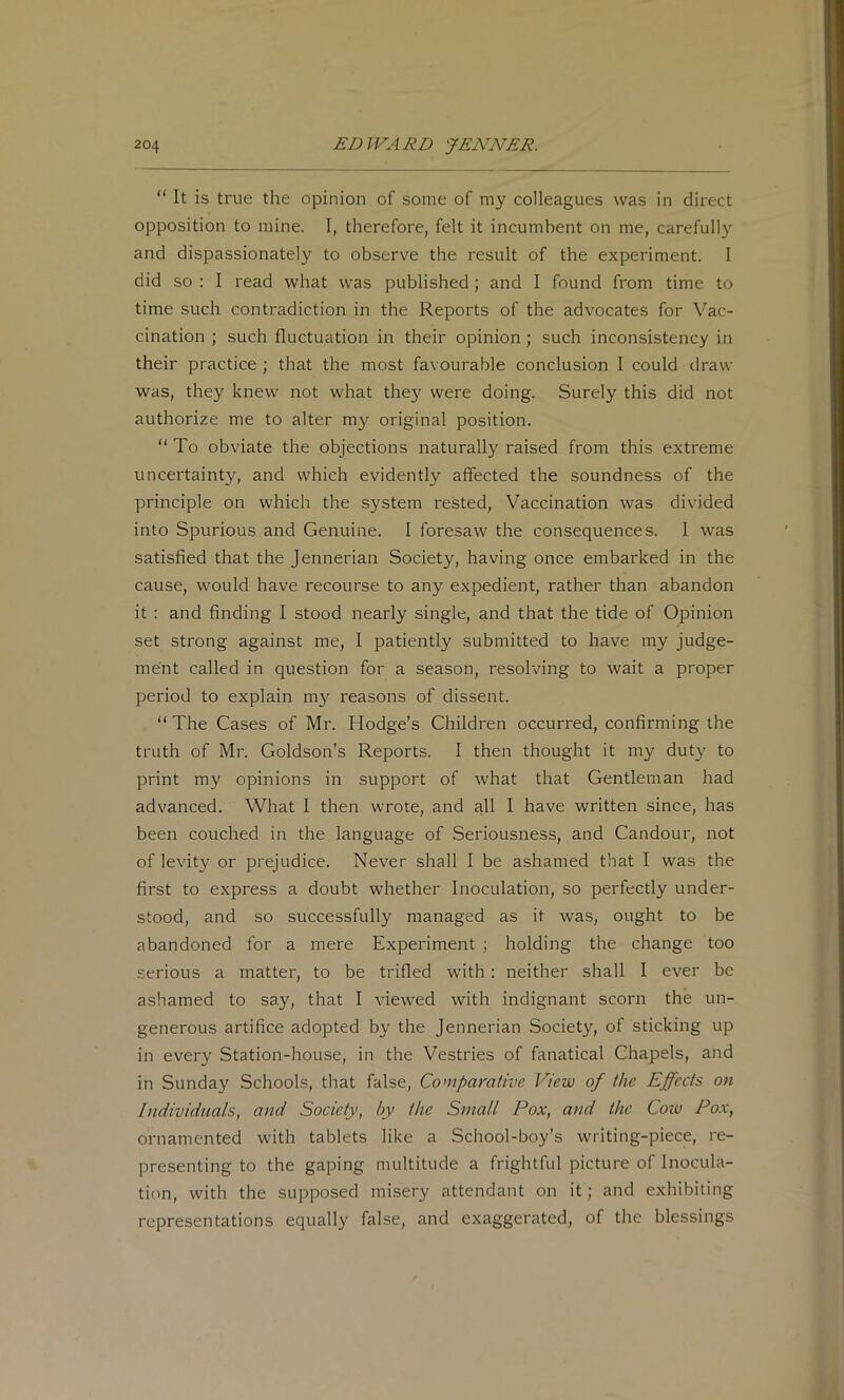 “ It is true the opinion of some of my colleagues was in direct opposition to mine. I, therefore, felt it incumbent on me, carefully and dispassionately to observe the result of the experiment. 1 did so : I read what was published; and I found from time to time such contradiction in the Reports of the advocates for Vac- cination ; such fluctuation in their opinion; such inconsistency in their practice ; that the most favourable conclusion I could draw was, they knew not what they were doing. Surely this did not authorize me to alter my original position. “ To obviate the objections naturally raised from this extreme uncertainty, and which evidently affected the soundness of the principle on which the system rested. Vaccination was divided into Spurious and Genuine. I foresaw the consequences. I was satisfied that the Jennerian Society, having once embarked in the cause, would have recourse to any expedient, rather than abandon it : and finding I stood nearly single, and that the tide of Opinion set strong against me, I patiently submitted to have my judge- ment called in question for a season, resolving to wait a proper period to explain my reasons of dissent. “ The Cases of Mr. Hodge’s Children occurred, confirming the truth of Mr. Goldson’s Reports. I then thought it my duty to print my opinions in support of what that Gentleman had advanced. What I then wrote, and all I have written since, has been couched in the language of Seriousness, and Candour, not of levity or prejudice. Never shall I be ashamed that I was the first to express a doubt whether Inoculation, so perfectly under- stood, and so successfully managed as it was, ought to be abandoned for a mere Experiment ; holding the change too serious a matter, to be trifled with: neither shall I ever be ashamed to say, that I viewed with indignant scorn the un- generous artifice adopted by the Jennerian Society, of sticking up in every Station-house, in the Vestries of fanatical Chapels, and in Sunday Schools, that false. Comparative View of the Effects on Individuals, and Society, by the Small Pox, and the Cow Pox, ornamented with tablets like a School-boy’s writing-piece, re- presenting to the gaping multitude a frightful picture of Inocula- tion, with the supposed misery attendant on it; and exhibiting representations equally false, and exaggerated, of the blessings