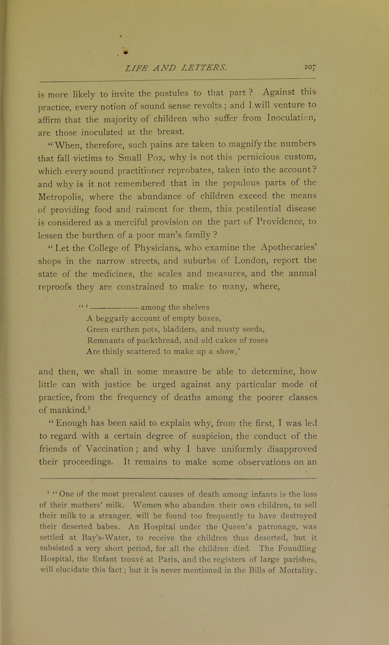 is more likely to invite the pustules to that part ? Against this practice, every notion of sound sense revolts ; and 1 will venture to affirm that the majority of children who suffer from Inoculation, are those inoculated at the breast. “ When, therefore, such pains are taken to magnify the numbers that fall victims to Small Pox, why is not this pernicious custom, which every sound practitioner reprobates, taken into the account? and why is it not remembered that in the populous parts of the Metropolis, where the abundance of children exceed the means of providing food and raiment for them, this pestilential disease is considered as a merciful provision on the part of Providence, to lessen the burthen of a poor man’s family ? ‘‘ Let the College of Physicians, who examine the Apothecaries’ shops in the narrow streets, and suburbs of London, report the state of the medicines, the scales and measures, and the annual reproofs they are constrained to make to many, where, “ ‘ among the shelves A beggarly account of empty boxes, Green earthen pots, bladders, and musty seeds. Remnants of packthread, and old cakes of roses Are thinly scattered to make up a show,’ and then, we shall in some measure be able to determine, how little can with justice be urged against any particular mode of practice, from the frequency of deaths among the poorer classes of mankind.^ “Enough has been said to explain why, from the first, I was led to regard with a certain degree of suspicion, the conduct of the friends of Vaccination; and why I have uniformly disapproved their proceedings. It remains to make some observations on an ' “One of the most prevalent causes of death among infants is the loss of their mothers’ milk. Women who abandon their own children, to sell their milk to a stranger, will be found too frequently to have destroyed their deserted babes. An Hospital under the Queen’s patronage, was settled at Bay’s-Water, to receive the children thus deserted, but it subsisted a very short period, for all the children died. The Foundling Hospital, the Enfant trouv6 at Paris, and the registers of large parishes, will elucidate this fact; but it is never mentioned in the Bills of Mortality.