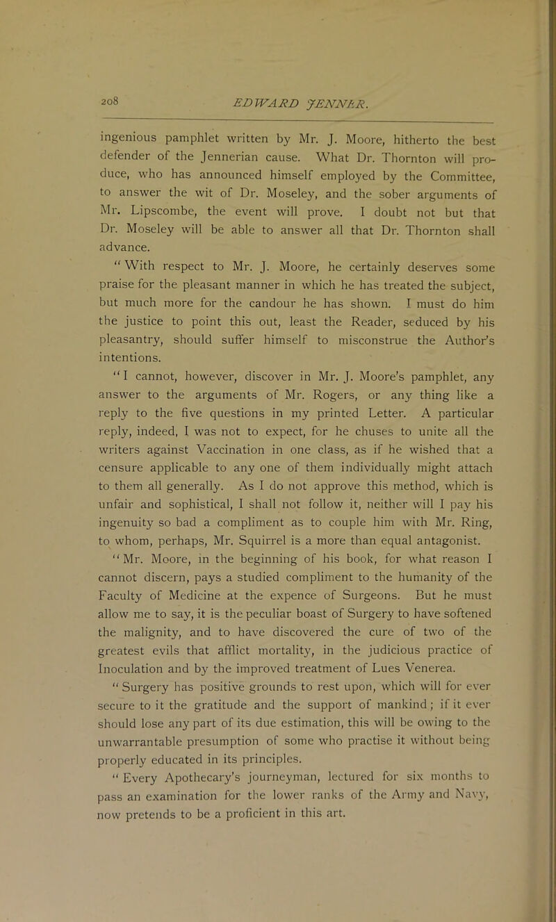£-DWAJ?B JENNkR. ingenious pamphlet written by Mr. J. Moore, hitherto the best defender of the Jennerian cause. What Dr. Thornton will pro- duce, who has announced himself employed by the Committee, to answer the wit of Dr. Moseley, and the sober arguments of Mr. Lipscombe, the event will prove. I doubt not but that Dr. Moseley will be able to answer all that Dr. Thornton shall advance. “ With respect to Mr. J. Moore, he certainly deserves some praise for the pleasant manner in which he has treated the subject, but much more for the candour he has shown. I must do him the justice to point this out, least the Reader, seduced by his pleasantry, should suffer himself to misconstrue the Author’s intentions. “I cannot, however, discover in Mr. J. Moore's pamphlet, any answer to the arguments of Mr. Rogers, or any thing like a reply to the five questions in my printed Letter. A particular reply, indeed, I was not to expect, for he chuses to unite all the writers against Vaccination in one class, as if he wished that a censure applicable to any one of them individually might attach to them all generally. As I do not approve this method, which is unfair and sophistical, I shall not follow it, neither will I pay his ingenuity so bad a compliment as to couple him with Mr. Ring, to whom, perhaps, Mr. Squirrel is a more than equal antagonist. Mr. Moore, in the beginning of his book, for what reason I cannot discern, pays a studied compliment to the humanity of the Faculty of Medicine at the expence of Surgeons. But he must allow me to say, it is the peculiar boast of Surgery to have softened the malignity, and to have discovered the cure of two of the greatest evils that afflict mortality, in the judicious practice of Inoculation and by the improved treatment of Lues Venerea.  Surgery has positive grounds to rest upon, which will for ever secure to it the gratitude and the support of mankind; if it ever should lose any part of its due estimation, this will be owing to the unwarrantable presumption of some who practise it without being properly educated in its principles.  Every Apothecary’s journeyman, lectured for six months to pass an examination for the lower ranks of the Army and Navy, now pretends to be a proficient in this art.